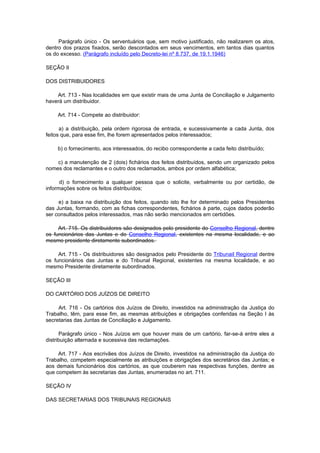 Parágrafo único - Os serventuários que, sem motivo justificado, não realizarem os atos,
dentro dos prazos fixados, serão descontados em seus vencimentos, em tantos dias quantos
os do excesso. (Parágrafo incluído pelo Decreto-lei nº 8.737, de 19.1.1946)

SEÇÃO II

DOS DISTRIBUIDORES

    Art. 713 - Nas localidades em que existir mais de uma Junta de Conciliação e Julgamento
haverá um distribuidor.

    Art. 714 - Compete ao distribuidor:

      a) a distribuição, pela ordem rigorosa de entrada, e sucessivamente a cada Junta, dos
feitos que, para esse fim, lhe forem apresentados pelos interessados;

    b) o fornecimento, aos interessados, do recibo correspondente a cada feito distribuído;

    c) a manutenção de 2 (dois) fichários dos feitos distribuídos, sendo um organizado pelos
nomes dos reclamantes e o outro dos reclamados, ambos por ordem alfabética;

      d) o fornecimento a qualquer pessoa que o solicite, verbalmente ou por certidão, de
informações sobre os feitos distribuídos;

     e) a baixa na distribuição dos feitos, quando isto lhe for determinado pelos Presidentes
das Juntas, formando, com as fichas correspondentes, fichários à parte, cujos dados poderão
ser consultados pelos interessados, mas não serão mencionados em certidões.

     Art. 715. Os distribuidores são designados pelo presidente do Conselho Regional, dentre
os funcionários das Juntas e do Conselho Regional, existentes na mesma localidade, e ao
mesmo presidente diretamente subordinados.

     Art. 715 - Os distribuidores são designados pelo Presidente do Tribunail Regional dentre
os funcionários das Juntas e do Tribunal Regional, existentes na mesma localidade, e ao
mesmo Presidente diretamente subordinados.

SEÇÃO III

DO CARTÓRIO DOS JUÍZOS DE DIREITO

     Art. 716 - Os cartórios dos Juízos de Direito, investidos na administração da Justiça do
Trabalho, têm, para esse fim, as mesmas atribuições e obrigações conferidas na Seção I às
secretarias das Juntas de Conciliação e Julgamento.

      Parágrafo único - Nos Juízos em que houver mais de um cartório, far-se-á entre eles a
distribuição alternada e sucessiva das reclamações.

     Art. 717 - Aos escrivães dos Juízos de Direito, investidos na administração da Justiça do
Trabalho, competem especialmente as atribuições e obrigações dos secretários das Juntas; e
aos demais funcionários dos cartórios, as que couberem nas respectivas funções, dentre as
que competem às secretarias das Juntas, enumeradas no art. 711.

SEÇÃO IV

DAS SECRETARIAS DOS TRIBUNAIS REGIONAIS
 