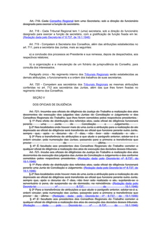 Art. 718. Cada Conselho Regional tem uma Secretaria, sob a direção do funcionário
designado para exercer a função de secretário.

     Art. 718 - Cada Tribunal Regional tem 1 (uma) secretaria, sob a direção do funcionário
designado para exercer a função de secretário, com a gratificação de função fixada em lei.
(Redação dada pelo Decreto-lei nº 8.737, de 19.1.1946)

      Art. 719 - Competem à Secretaria dos Conselhos, além das atribuições estabelecidas no
art. 711, para a secretaria das Juntas, mais as seguintes:

     a) a conclusão dos processos ao Presidente e sua remessa, depois de despachados, aos
respectivos relatores;

     b) a organização e a manutenção de um fichário de jurisprudência do Conselho, para
consulta dos interessados.

    Parágrafo único - No regimento interno dos Tribunais Regionais serão estabelecidas as
demais atribuições, o funcionamento e a ordem dos trabalhos de suas secretarias.

     Art. 720 - Competem aos secretários dos Tribunais Regionais as mesmas atribuições
conferidas no art. 712 aos secretários das Juntas, além das que lhes forem fixadas no
regimento interno dos Conselhos.

        SEÇÃO V

        DOS OFICIAIS DE DILIGÊNCIA

     Art. 721. Incumbe aos oficiais de diligência da Justiça do Trabalho a realização dos atos
decorrentes da execução dos julgados das Juntas de Conciliação e Julgamento e dos
Conselhos Regionais do Trabalho, que lhes forem cometidos pelos respectivos presidentes.
     § 1º Para efeito de distribuição dos referidos atos, cada oficial de diligência funcionará
perante        uma          Junta        de         Conciliação       e      Julgamento.
     § 2º Nas localidades onde houver mais de uma Junta a atribuição para a realização do ato
deprecado ao oficial de diligência será transferida ao oficial que funcione perante outra Junta,
sempre que, após o decurso de 7 dias, não tiver sido realizado o ato.
     § 3º Para a transferência de atribuições a que alude o parágrafo anterior, adotar-se-á a
ordem circular, pela numeração das Juntas, passando para a primeira a transferência que
provier                             da                          última.
      § 4º É facultado aos presidentes dos Conselhos Regionais do Trabalho cometer a
qualquer oficial de diligência a realização dos atos de execução das decisões desses tribunais.
     Art. 721. Incube aos oficiais de diligências da Justiça do Trabalho a realização dos atos
decorrentes da execução dos julgados das Juntas de Conciliação e Julgamento e dos conforme
cometidos pelos respectivos presidentes. (Redação dada pelo Decreto-lei nº 8.737, de
19.1.1946)
     § 1º Para efeito de distribuição dos referidos atos, cada oficial de diligência funcionará
perante uma Junta de Conciliação e Julgamento. (Redação dada pelo Decreto-lei nº 8.737, de
19.1.1946)
     § 2º Nas localidades onde houver mais de uma Junta a atribuição para a realização do ato
deprecado ao oficial de diligência será transferida ao oficial que funcione perante outra Junta,
sempre que, após o decurso de 7 dias, não tiver sido realizado o ato, sujeitando-se o
serventuário à pena, de suspensão ou de demissão, na reincidência. (Redação dada pelo
Decreto-lei                 nº                8.737,                 de              19.1.1946)
     § 3º Para a transferência de atribuições a que alude o parágrafo anterior, adotar-se-á a,
ordem circular, pela numeração das Juntas, passando para a primeira a transferência que
provier da última. (Redação dada pelo Decreto-lei nº 8.737, de 19.1.1946)
      § 4º E’ facultado aos presidentes dos Conselhos Regionais do Trabalho cometer a
qualquer oficial de diligência a realização dos atos de execução das decisões desses tribunais.
(Redação         dada        pelo       Decreto-lei       nº     8.737,      de      19.1.1946)
 
