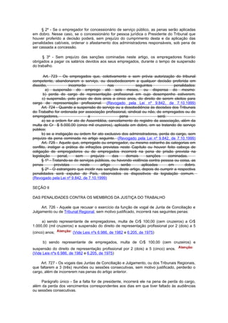 § 2º - Se o empregador for concessionário de serviço público, as penas serão aplicadas
em dobro. Nesse caso, se o concessionário for pessoa jurídica o Presidente do Tribunal que
houver proferido a decisão poderá, sem prejuízo do cumprimento desta e da aplicação das
penalidades cabíveis, ordenar o afastamento dos administradores responsáveis, sob pena de
ser cassada a concessão.

      § 3º - Sem prejuízo das sanções cominadas neste artigo, os empregadores ficarão
obrigados a pagar os salários devidos aos seus empregados, durante o tempo de suspensão
do trabalho.

       Art. 723 - Os empregados que, coletivamente e sem prévia autorização do tribunal
competente, abandonarem o serviço, ou desobedecerem a qualquer decisão proferida em
dissídio,              incorrerão              nas           seguintes             penalidades:
        a) suspensão do emprego até seis meses, ou dispensa do mesmo:
       b) perda do cargo de representação profissional em cujo desempenho estiverem;
      c) suspensão, pelo prazo de dois anos a cinco anos, do direito de serem eleitos para
cargo de representação profissional. (Revogado pela Lei nº 9.842, de 7.10.1999)
      Art. 724 - Quando a suspensão do serviço ou a desobediência às decisões dos Tribunais
do Trabalho for ordenada por associação profissional, sindical ou não, de empregados ou de
empregadores,                     a                  pena                será:
      a) se a ordem for ato de Assembléia, cancelamento do registro da associação, além da
multa de Cr $ 5.000,00 (cinco mil cruzeiros), aplicada em dobro, em se tratando de serviço
público;
      b) se a instigação ou ordem for ato exclusivo dos administradores, perda do cargo, sem
prejuízo da pena cominada no artigo seguinte. (Revogado pela Lei nº 9.842, de 7.10.1999)
      Art. 725 - Aquele que, empregado ou empregador, ou mesmo estranho às categorias em
conflito, instigar a prática de infrações previstas neste Capítulo ou houver feito cabeça de
coligação de empregadores ou de empregados incorrerá na pena de prisão prevista na
legislação      penal,     sem      prejuízo     das     demais    sanções     cominadas.
      § 1º - Tratando-se de serviços públicos, ou havendo violência contra pessoa ou coisa, as
penas         previstas       neste       artigo      serão     aplicadas      em        dobro.
      § 2º - O estrangeiro que incidir nas sanções deste artigo, depois de cumprir a respectiva
penalidades será expulso do País, observados os dispositivos da legislação comum.
(Revogado pela Lei nº 9.842, de 7.10.1999)

SEÇÃO II

DAS PENALIDADES CONTRA OS MEMBROS DA JUSTIÇA DO TRABALHO

     Art. 726 - Aquele que recusar o exercício da função de vogal de Junta de Conciliação e
Julgamento ou de Tribunal Regional, sem motivo justificado, incorrerá nas seguintes penas:

     a) sendo representante de empregadores, multa de Cr$ 100,00 (cem cruzeiros) a Cr$
1.000,00 (mil cruzeiros) e suspensão do direito de representação profissional por 2 (dois) a 5
(cinco) anos;          (Vide Leis nºs 6.986, de 1982 e 6.205, de 1975)

      b) sendo representante de empregados, multa de Cr$ 100,00 (cem cruzeiros) e
suspensão do direito de representação profissional por 2 (dois) a 5 (cinco) anos.
(Vide Leis nºs 6.986, de 1982 e 6.205, de 1975)

     Art. 727 - Os vogais das Juntas de Conciliação e Julgamento, ou dos Tribunais Regionais,
que faltarem a 3 (três) reuniões ou sessões consecutivas, sem motivo justificado, perderão o
cargo, além de incorrerem nas penas do artigo anterior.

     Parágrafo único - Se a falta for de presidente, incorrerá ele na pena de perda do cargo,
além da perda dos vencimentos correspondentes aos dias em que tiver faltado às audiências
ou sessões consecutivas.
 