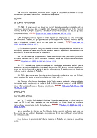 Art. 728 - Aos presidentes, membros, juízes, vogais, e funcionários auxiliares da Justiça
do Trabalho, aplica-se o disposto no Título XI do Código Penal.

SEÇÃO III

DE OUTRAS PENALIDADES

     Art. 729 - O empregador que deixar de cumprir decisão passada em julgado sobre a
readmissão ou reintegração de empregado, além do pagamento dos salários deste, incorrerá
na multa de Cr$ 10,00 (dez cruzeiros) a Cr$ 50,00 (cinquenta cruzeiros) por dia, até que seja
cumprida a decisão.            (Vide Leis nºs 6.986, de 1982 e 6.205, de 1975)

    § 1º - O empregador que impedir ou tentar impedir que empregado seu sirva como vogal
em Tribunal de Trabalho, ou que perante este preste depoimento, incorrerá na multa de Cr$
500,00 (quinhentos cruzeiros) a Cr$ 5.000,00 (cinco mil cruzeiros).               (Vide Leis nºs
6.986, de 1982 e 6.205, de 1975)

    § 2º - Na mesma pena do parágrafo anterior incorrerá o empregador que dispensar seu
empregado pelo fato de haver servido como vogal ou prestado depoimento como testemunha,
sem prejuízo da indenização que a lei estabeleça.

     Art. 730 - Aqueles que se recusarem a depor como testemunhas, sem motivo justificado,
incorrerão na multa de Cr$ 50,00 (cinquenta cruzeiros) a Cr$ 500,00 (quinhentos cruzeiros).
          (Vide Leis nºs 6.986, de 1982 e 6.205, de 1975)

     Art. 731 - Aquele que, tendo apresentado ao distribuidor reclamação verbal, não se
apresentar, no prazo estabelecido no parágrafo único do art. 786, à Junta ou Juízo para fazê-lo
tomar por termo, incorrerá na pena de perda, pelo prazo de 6 (seis) meses, do direito de
reclamar perante a Justiça do Trabalho.

     Art. 732 - Na mesma pena do artigo anterior incorrerá o reclamante que, por 2 (duas)
vezes seguidas, der causa ao arquivamento de que trata o art. 844.

    Art. 733 - As infrações de disposições deste Título, para as quais não haja penalidades
cominadas, serão punidas com a multa de Cr$ 50,00 (cinquenta cruzeiros) a Cr$ 5.000,00
(cinco mil cruzeiros), elevada ao dobro na reincidência.          (Vide Leis nºs 6.986, de 1982
e 6.205, de 1975)

CAPÍTULO VIII

DISPOSIÇÕES GERAIS

     Art. 734 - O ministro do Trabalho, Industria e Comercio, poderá rever, ex-officio, dentro do
prazo de 30 (trinta) dias, contados de sua publicação no órgão oficial, ou mediante
representação apresentada dentro de igual prazo:               (Vide Leis nºs 3.807, de 1960 e
5.890, de 1973)

      a) as decisões da Câmara da Previdência Social, quando proferidas pelo voto de
desempate, ou que violarem disposições expressas de direito ou modificarem jurisprudência
até então observada;

     b) as decisões do presidente do Tribunal Nacional do Trabalho em matéria de previdência
social.
 