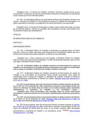 Parágrafo único - O ministro do Trabalho, Industria e Comercio, poderá avocar ao seu
conhecimento os assuntos de natureza administrativa referentes às instituições de previdência
social, sempre que houver interesse público.

     Art. 735 - As repartições públicas e as associações sindicais são obrigadas a fornecer aos
Juízes e Tribunais do Trabalho e à Procuradoria da Justiça do Trabalho as informações e os
dados necessários à instrução e ao julgamento dos feitos submetidos à sua apreciação.

     Parágrafo único - A recusa de informações ou dados a que se refere este artigo, por parte
de funcionários públicos, importa na aplicação das penalidades previstas pelo Estatuto dos
Funcionários Públicos por desobediência.

TÍTULO IX

DO MINISTÉRIO PÚBLICO DO TRABALHO

CAPÍTULO I

DISPOSIÇÕES GERAIS

    Art. 736 - O Ministério Público do Trabalho é constituído por agentes diretos do Poder
Executivo, tendo por função zelar pela exata observância da Constituição Federal, das leis e
demais atos emanados dos poderes públicos, na esfera de suas atribuições.

     Parágrafo único - Para o exercício de suas funções, o Ministério Público do Trabalho
reger-se-á pelo que estatui esta Consolidação e, na falta de disposição expressa, pelas normas
que regem o Ministério Público Federal.

      Art. 737. O Ministério Público do Trabalho compõe-se da Procuradoria da Justiça do
Trabalho e da Procuradoria da Previdência Social, funcionando como órgão de coordenação
entre a Justiça do Trabalho e o Ministério do Trabalho, Indústria e Comércio.

     Art. 737 - O Ministério Público do Trabalho compõe-se da Procuradoria da Justiça do
Trabalho e da Procuradoria da Previdência Social aquela funcionando como órgão de
coordenação entre a Justiça do Trabalho e o Ministério do Trabalho, Industria e Comercio,
ambas diretamente subordinadas ao Ministro de Estado. (Redação dada pelo Decreto-lei nº
8.737, de 19.1.1946)

      Art. 738. Os procuradores, alem dos vencimentos fixados na tabela constante do decreto-
lei nº 2.874, de 16 de dezembro de 1940, continuarão a perceber a percentagem de 8%, por
motivo de cobrança da dívida ativa da União ou de multas impostas pelas autoridades
administrativas     e    judiciárias  do      trabalho   e   da     previdência    social.
       Parágrafo único. Essa percentagem será calculada sobre as somas efetivamente
arrecadadas e rateada de acordo com as instruções expedidas pelos respectivos procuradores
gerais.
      Art. 738 - Os procuradores terão os vencimentos fixados na tabela constante do Decreto-
lei nº 2.874, de 16 de dezembro de 1940. (Redação dada pelo Decreto-lei nº 6.053, de
30.11.1943, sem efeito pelo Decreto-lei nº 8.024, de 1945)

      Art. 738. Os procuradores, alem dos vencimentos fixados na tabela constante do decreto-
lei nº 2.874, de 16 de dezembro de 1940, continuarão a perceber a percentagem de 8%, por
motivo de cobrança da dívida ativa da União ou de multas impostas pelas autoridades
administrativas e judiciárias do trabalho e da previdência social.              (Vide Emenda
Constitucional nº 1, de 1969)
 