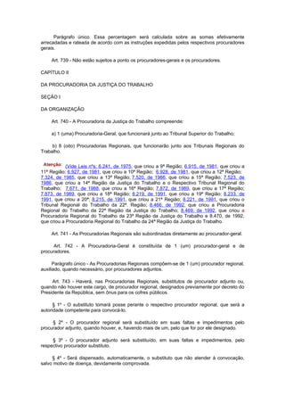 Parágrafo único. Essa percentagem será calculada sobre as somas efetivamente
arrecadadas e rateada de acordo com as instruções expedidas pelos respectivos procuradores
gerais.

    Art. 739 - Não estão sujeitos a ponto os procuradores-gerais e os procuradores.

CAPÍTULO II

DA PROCURADORIA DA JUSTIÇA DO TRABALHO

SEÇÃO I

DA ORGANIZAÇÃO

    Art. 740 - A Procuradoria da Justiça do Trabalho compreende:

    a) 1 (uma) Procuradoria-Geral, que funcionará junto ao Tribunal Superior do Trabalho;

     b) 8 (oito) Procuradorias Regionais, que funcionarão junto aos Tribunais Regionais do
Trabalho.


            (Vide Leis nºs: 6.241, de 1975, que criou a 9ª Região; 6.915, de 1981, que criou a
11ª Região; 6.927, de 1981, que criou a 10ª Região; 6.928, de 1981, que criou a 12ª Região;
7.324, de 1985, que criou a 13ª Região; 7.520, de 1986, que criou a 15ª Região; 7.523, de
1986, que criou a 14ª Região da Justiça do Trabalho e o Respectivo Tribunal Regional do
Trabalho; 7.671, de 1988, que criou a 16ª Região; 7.872, de 1989, que criou a 17ª Região;
7.873, de 1989, que criou a 18ª Região; 8.219, de 1991, que criou a 19ª Região; 8.233, de
1991, que criou a 20ª; 8.215, de 1991, que criou a 21ª Região; 8.221, de 1991, que criou o
Tribunal Regional do Trabalho da 22ª. Região; 8.466, de 1992, que criou a Procuradoria
Regional do Trabalho da 22ª Região da Justiça do Trabalho; 8.469, de 1992, que criou a
Procuradoria Regional do Trabalho da 23ª Região da Justiça do Trabalho e 8.470, de 1992,
que criou a Procuradoria Regional do Trabalho da 24ª Região da Justiça do Trabalho.

    Art. 741 - As Procuradorias Regionais são subordinadas diretamente ao procurador-geral.

      Art. 742 - A Procuradoria-Geral é constituída de 1 (um) procurador-geral e de
procuradores.

      Parágrafo único - As Procuradorias Regionais compõem-se de 1 (um) procurador regional,
auxiliado, quando necessário, por procuradores adjuntos.

     Art. 743 - Haverá, nas Procuradorias Regionais, substitutos de procurador adjunto ou,
quando não houver este cargo, de procurador regional, designados previamente por decreto do
Presidente da República, sem ônus para os cofres públicos.

      § 1º - O substituto tomará posse perante o respectivo procurador regional, que será a
autoridade competente para convocá-lo.

     § 2º - O procurador regional será substituído em suas faltas e impedimentos pelo
procurador adjunto, quando houver, e, havendo mais de um, pelo que for por ele designado.

     § 3º - O procurador adjunto será substituído, em suas faltas e impedimentos, pelo
respectivo procurador substituto.

     § 4º - Será dispensado, automaticamente, o substituto que não atender à convocação,
salvo motivo de doença, devidamente comprovada.
 