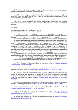 § 5º - Nenhum direito ou vantagem terá o substituto além do vencimento do cargo do
substituído e somente durante o seu impedimento legal.

       Art. 744 - A nomeação do procurador-geral deverá recair em bacharel em ciências
jurídicas e sociais, que tenha exercido, por 5 (cinco) ou mais anos, cargo de magistratura ou de
Ministério Público, ou a advocacia.

      Art. 745 - Para a nomeação dos demais procuradores, atender-se-á aos mesmos
requisitos estabelecidos no artigo anterior, reduzido a 2 (dois) anos, no mínimo, o tempo de
exercício.

SEÇÃO II

DA COMPETÊNCIA DA PROCURADORIA-GERAL

             Art.       746.         Compete           à        Procuradoria           Geral:
     a) oficiar nos processos e questões de trabalho de competência da Câmara de Justiça do
Trabalho               e               do               Conselho                Pleno;
     b) proceder as diligências e inquéritos solicitados pelos tribunais junto aos quais funcione;
     c) recorrer das decisões da Câmara de Justiça do Trabalho, nos casos previstos em lei;
      d) promover, perante o Juizo competente, a cobrança executiva das multas impostas
pelas       autoridades      administrativas        e      judiciárias      do        trabalho;
     e) representar às autoridades competentes contra os que não cumprirem as decisões do
Conselho        Pleno      e     da       Câmara        de      Justiça      do       Trabalho;
     f) prestar às autoridades do Ministério do Trabalho, Indústria e Comércio as informações
que lhe forem solicitadas sobre os dissídios submetidos à apreciação do Conselho e
encaminhar aos orgãos competentes cópia autenticada das decisões que por eles devam ser
atendidas                           ou                         cumpridas;
     g) requisitar de quaisquer autoridades inquéritos, exames periciais, diligências, certidões e
esclarecimentos que se tornem necessários ao desempenho de suas atribuições;
         h)   defender    a    jurisdição   dos      orgãos    da     Justiça    do     Trabalho;
                i)         suscitar          conflitos            de           jurisdição;
     j) requerer o estabelecimento de prejulgado, na forma do disposto no art. 902.

     Art. 746 - Compete à Procuradoria-Geral da Justiça do Trabalho: (Redação dada pelo
Decreto-lei nº 8.737, de 19.1.1946)

     a) oficiar, por escrito, em todos os processos e questões de trabalho de competência do
Tribunal Superior do Trabalho; (Redação dada pelo Decreto-lei nº 8.737, de 19.1.1946)

     b) funcionar nas sessões do mesmo Tribunal, opinando verbalmente sobre a matéria em
debate e solicitando as requisições e diligências que julgar convenientes, sendo-lhe
assegurado o direito de vista do processo em julgamento sempre que for suscitada questão
nova, não examinada no parecer exarado; (Redação dada pelo Decreto-lei nº 8.737, de
19.1.1946)

     c) requerer prorrogação das sessões do Tribunal, quando essa medida for necessária
para que se ultime o julgamento; (Redação dada pelo Decreto-lei nº 8.737, de 19.1.1946)

    d) exarar, por intermédio do procurador-geral, o seu "ciente" nos acórdãos do Tribunal;
(Redação dada pelo Decreto-lei nº 8.737, de 19.1.1946)

     e) proceder às diligências e inquéritos solicitados pelo Tribunal; (Redação dada pelo
Decreto-lei nº 8.737, de 19.1.1946)

     f) recorrer das decisões do Tribunal, nos casos previstos em lei;(Redação dada pelo
Decreto-lei nº 8.737, de 19.1.1946)
 