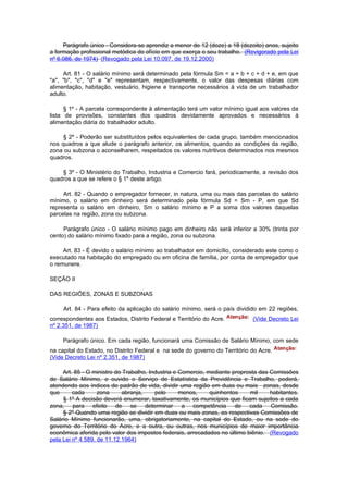 Parágrafo único - Considera-se aprendiz a menor de 12 (doze) a 18 (dezoito) anos, sujeito
a formação profissional metódica do ofício em que exerça o seu trabalho. (Revigorado pela Lei
nº 6.086, de 1974) (Revogado pela Lei 10.097, de 19.12.2000)

     Art. 81 - O salário mínimo será determinado pela fórmula Sm = a + b + c + d + e, em que
"a", "b", "c", "d" e "e" representam, respectivamente, o valor das despesas diárias com
alimentação, habitação, vestuário, higiene e transporte necessários à vida de um trabalhador
adulto.

      § 1º - A parcela correspondente à alimentação terá um valor mínimo igual aos valores da
lista de provisões, constantes dos quadros devidamente aprovados e necessários à
alimentação diária do trabalhador adulto.

     § 2º - Poderão ser substituídos pelos equivalentes de cada grupo, também mencionados
nos quadros a que alude o parágrafo anterior, os alimentos, quando as condições da região,
zona ou subzona o aconselharem, respeitados os valores nutritivos determinados nos mesmos
quadros.

    § 3º - O Ministério do Trabalho, Industria e Comercio fará, periodicamente, a revisão dos
quadros a que se refere o § 1º deste artigo.

     Art. 82 - Quando o empregador fornecer, in natura, uma ou mais das parcelas do salário
mínimo, o salário em dinheiro será determinado pela fórmula Sd = Sm - P, em que Sd
representa o salário em dinheiro, Sm o salário mínimo e P a soma dos valores daquelas
parcelas na região, zona ou subzona.

     Parágrafo único - O salário mínimo pago em dinheiro não será inferior a 30% (trinta por
cento) do salário mínimo fixado para a região, zona ou subzona.

     Art. 83 - É devido o salário mínimo ao trabalhador em domicílio, considerado este como o
executado na habitação do empregado ou em oficina de família, por conta de empregador que
o remunere.

SEÇÃO II

DAS REGIÕES, ZONAS E SUBZONAS

     Art. 84 - Para efeito da aplicação do salário mínimo, será o país dividido em 22 regiões,
correspondentes aos Estados, Distrito Federal e Território do Acre.          (Vide Decreto Lei
nº 2.351, de 1987)

     Parágrafo único. Em cada região, funcionará uma Comissão de Salário Mínimo, com sede
na capital do Estado, no Distrito Federal e na sede do governo do Território do Acre.
(Vide Decreto Lei nº 2.351, de 1987)

     Art. 85 - O ministro do Trabalho, Industria e Comercio, mediante proprosta das Comissões
de Salário Mínimo, e ouvido o Serviço de Estatística da Previdência e Trabalho, poderá,
atendendo aos índices de padrão de vida, dividir uma região em duas ou mais zonas, desde
que      cada      zona     abranja,     pelo      menos,     quinhentos    mil     habitantes.
     § 1º A decisão deverá enumerar, taxativamente, os municípios que ficam sujeitos a cada
zona, para efeito de se determinar a competência de cada Comissão.
     § 2º Quando uma região se dividir em duas ou mais zonas, as respectivas Comissões de
Salário Mínimo funcionarão, uma, obrigatoriamente, na capital do Estado, ou na sede do
governo do Território do Acre, e a outra, ou outras, nos municípios de maior importância
econômica aferida pelo valor dos impostos federais, arrecadados no último biênio. (Revogado
pela Lei nº 4.589, de 11.12.1964)
 