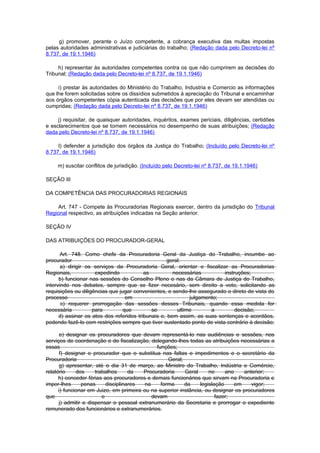 g) promover, perante o Juízo competente, a cobrança executiva das multas impostas
pelas autoridades administrativas e judiciárias do trabalho; (Redação dada pelo Decreto-lei nº
8.737, de 19.1.1946)

     h) representar às autoridades competentes contra os que não cumprirem as decisões do
Tribunal; (Redação dada pelo Decreto-lei nº 8.737, de 19.1.1946)

     i) prestar às autoridades do Ministério do Trabalho, Industria e Comercio as informações
que lhe forem solicitadas sobre os dissídios submetidos à apreciação do Tribunal e encaminhar
aos órgãos competentes cópia autenticada das decisões que por eles devam ser atendidas ou
cumpridas; (Redação dada pelo Decreto-lei nº 8.737, de 19.1.1946)

     j) requisitar, de quaisquer autoridades, inquéritos, exames periciais, diligências, certidões
e esclarecimentos que se tornem necessários no desempenho de suas atribuições; (Redação
dada pelo Decreto-lei nº 8.737, de 19.1.1946)

     l) defender a jurisdição dos órgãos da Justiça do Trabalho; (Incluído pelo Decreto-lei nº
8.737, de 19.1.1946)

     m) suscitar conflitos de jurisdição. (Incluído pelo Decreto-lei nº 8.737, de 19.1.1946)

SEÇÃO III

DA COMPETÊNCIA DAS PROCURADORIAS REGIONAIS

    Art. 747 - Compete às Procuradorias Regionais exercer, dentro da jurisdição do Tribunal
Regional respectivo, as atribuições indicadas na Seção anterior.

SEÇÃO IV

DAS ATRIBUIÇÕES DO PROCURADOR-GERAL

       Art. 748. Como chefe da Procuradoria Geral da Justiça do Trabalho, incumbe ao
procurador                                          geral:
       a) dirigir os serviços da Procuradoria Geral, orientar e fiscalizar as Procuradorias
Regionais,           expedindo            as          necessárias        instruções;
      b) funcionar nas sessões do Conselho Pleno e nas da Câmara de Justiça do Trabalho,
intervindo nos debates, sempre que se fizer necesário, sem direito a voto, solicitando as
requisições ou diligências que jugar convenientes, e sendo-lhe assegurado o direto de vista do
processo                          em                         julgamento;
       c) requerer prorrogação das sessões desses Tribunais, quando essa medida for
necessária          para         que         se         ultime       a        decisão;
      d) assinar os atos dos referidos tribunais e, bem assim, as suas sentenças e acordãos,
podendo fazê-lo com restrições sempre que tiver sustentado ponto de vista contrário à decisão;

       e) designar os procuradores que devam representá-lo nas audiências e sessões, nos
serviços de coordenação e de fiscalização, delegando-lhes todas as atribuições necessárias a
essas                                          funções;
       f) designar o procurador que o substitua nas faltas e impedimentos e o secretário da
Procuradoria                                        Geral;
       g) apresentar, até o dia 31 de março, ao Ministro do Trabalho, Indústria e Comércio,
relatório     dos     trabalhos      da  Procuradoria      Geral     no     ano    anterior;
      h) conceder férias aos procuradores e demais funcionários que sirvam na Procuradoria e
impor-lhes      penas      disciplinares  na     forma     da    legislação     em    vigor;
      i) funcionar em Juizo, em primeira ou na superior instância, ou designar os procuradores
que                      o                   devam                      fazer;
      j) admitir e dispensar o pessoal extranumerário da Secretaria e prorrogar o expediente
remunerado dos funcionários e extranumerários.
 