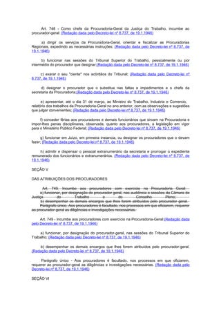 Art. 748 - Como chefe da Procuradoria-Geral da Justiça do Trabalho, incumbe ao
procurador-geral: (Redação dada pelo Decreto-lei nº 8.737, de 19.1.1946)

      a) dirigir os serviços da Procuradoria-Geral, orientar e fiscalizar as Procuradorias
Regionais, expedindo as necessárias instruções; (Redação dada pelo Decreto-lei nº 8.737, de
19.1.1946)

      b) funcionar nas sessões do Tribunal Superior do Trabalho, pessoalmente ou por
intermédio do procurador que designar;(Redação dada pelo Decreto-lei nº 8.737, de 19.1.1946)

     c) exarar o seu "ciente" nos acórdãos do Tribunal; (Redação dada pelo Decreto-lei nº
8.737, de 19.1.1946)

     d) designar o procurador que o substitua nas faltas e impedimentos e o chefe da
secretaria da Procuradoria;(Redação dada pelo Decreto-lei nº 8.737, de 19.1.1946)

      e) apresentar, até o dia 31 de março, ao Ministro do Trabalho, Industria e Comercio,
relatório dos trabalhos da Procuradoria-Geral no ano anterior, com as observações e sugestões
que julgar convenientes; (Redação dada pelo Decreto-lei nº 8.737, de 19.1.1946)

     f) conceder férias aos procuradores e demais funcionários que sirvam na Procuradoria e
impor-lhes penas disciplinares, observada, quanto aos procuradores, a legislação em vigor
para o Ministério Público Federal; (Redação dada pelo Decreto-lei nº 8.737, de 19.1.1946)

     g) funcionar em Juízo, em primeira instancia, ou designar os procuradores que o devam
fazer; (Redação dada pelo Decreto-lei nº 8.737, de 19.1.1946)

     h) admitir e dispensar o pessoal extranumerário da secretaria e prorrogar o expediente
remunerado dos funcionários e extranumerários. (Redação dada pelo Decreto-lei nº 8.737, de
19.1.1946)

SEÇÃO V

DAS ATRIBUIÇÕES DOS PROCURADORES

       Art. 749. Incumbe aos procuradores com exercício na Procuradoria Geral:
     a) funcionar, por designação do procurador geral, nas audiência e sessões da Câmara de
Justiça        do          Trabalho         e        do         Conselho       Pleno;
      b) desempenhar os demais encargos que lhes forem atribuídos pelo procurador geral.
     Parágrafo único. Aos procuradores é facultado, nos processos em que oficiarem, requerer
ao procurador geral as diligências e investigações necessárias.

     Art. 749 - Incumbe aos procuradores com exercício na Procuradoria-Geral:(Redação dada
pelo Decreto-lei nº 8.737, de 19.1.1946)

     a) funcionar, por designação do procurador-geral, nas sessões do Tribunal Superior do
Trabalho; (Redação dada pelo Decreto-lei nº 8.737, de 19.1.1946)

    b) desempenhar os demais encargos que lhes forem atribuídos pelo procurador-geral.
(Redação dada pelo Decreto-lei nº 8.737, de 19.1.1946)

     Parágrafo único - Aos procuradores é facultado, nos processos em que oficiarem,
requerer ao procurador-geral as diligências e investigações necessárias. (Redação dada pelo
Decreto-lei nº 8.737, de 19.1.1946)

SEÇÃO VI
 
