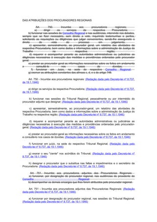 DAS ATRIBUIÇÕES DOS PROCURADORES REGIONAIS

             Art.       750.        Incumbe       aos        procuradores          regionais;
            a)     dirigir       os     serviços      da      respectiva        Procuradoria;
      b) funcionar nas sessões do Conselho Regional e nas audiências, intervindo nos debates,
sempre que se fizer necessário, sem direito a voto, inquirindo testemunhas e peritos,
solicitando as requisições ou diligências que julgar convenientes, sendo-lhe assegurado o
direito         de         vista        do        processo         em          julgamento;
       c) apresentar, semestralmente, ao procurador geral, um relatório das atividades da
respectiva Procuradoria, bem como dados e informações sobre a administração da Justiça do
Trabalho                    na                 respectiva                  região;
       d) requerer e acompanhar perante as autoridades administrativas ou judiciárias as
diligências necessárias à execução das medidas e providências ordenadas pelo procurador
geral;
      e) prestar ao procurador geral as informações necessárias sobre os feitos em andamento
e            consultá-lo            nos          casos            de            dúvidas;
         f) funcionar em Juizo, na sede do respectivo Conselho Regional;
      g) exercer as atribuições constantes das alíneas c, d, e e do artigo 748.

     Art. 750 - Incumbe aos procuradores regionais: (Redação dada pelo Decreto-lei nº 8.737,
de 19.1.1946)

     a) dirigir os serviços da respectiva Procuradoria; (Redação dada pelo Decreto-lei nº 8.737,
de 19.1.1946)

     b) funcionar nas sessões do Tribunal Regional, pessoalmente ou por intermédio do
procurador adjunto que designar; (Redação dada pelo Decreto-lei nº 8.737, de 19.1.1946)

     c) apresentar, semestralmente, ao procurador-geral, um relatório das atividades da
respectiva Procuradoria, bem como dados e informações sobre a administração da Justiça do
Trabalho na respectiva região; (Redação dada pelo Decreto-lei nº 8.737, de 19.1.1946)

      d) requerer e acompanhar perante as autoridades administrativas ou judiciárias as
diligências necessárias à execução das medidas e providências ordenadas pelo procurador-
geral; (Redação dada pelo Decreto-lei nº 8.737, de 19.1.1946)

     e) prestar ao procurador-geral as informações necessárias sobre os feitos em andamento
e consultá-lo nos casos de dúvidas; (Redação dada pelo Decreto-lei nº 8.737, de 19.1.1946)

     f) funcionar em juízo, na sede do respectivo Tribunal Regional; (Redação dada pelo
Decreto-lei nº 8.737, de 19.1.1946)

     g) exarar o seu "ciente" nos acórdãos do Tribunal; (Redação dada pelo Decreto-lei nº
8.737, de 19.1.1946)

     h) designar o procurador que o substitua nas faltas e impedimentos e o secretário da
Procuradoria. (Redação dada pelo Decreto-lei nº 8.737, de 19.1.1946)

     Art. 751. Incumbe aos procuradores adjuntos das Procuradorias Regionais:
    a) funcionar, por designação do procurador regional, nas audiências do presidente do
Conselho                                   Regional;
    b) desempenhar os demais encargos que lhes forem atribuídos pelo procurador regional.

     Art. 751 - Incumbe aos procuradores adjuntos das Procuradorias Regionais: (Redação
dada pelo Decreto-lei nº 8.737, de 19.1.1946)

    a) funcionar por designação do procurador regional, nas sessões do Tribunal Regional;
(Redação dada pelo Decreto-lei nº 8.737, de 19.1.1946)
 