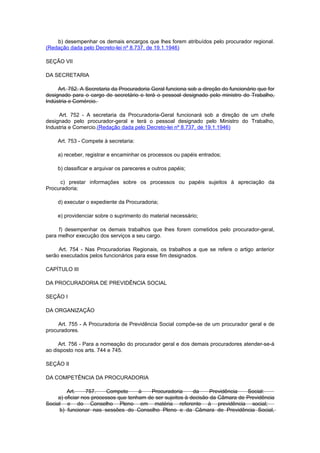 b) desempenhar os demais encargos que lhes forem atribuídos pelo procurador regional.
(Redação dada pelo Decreto-lei nº 8.737, de 19.1.1946)

SEÇÃO VII

DA SECRETARIA

     Art. 752. A Secretaria da Procuradoria Geral funciona sob a direção do funcionário que for
designado para o cargo de secretário e terá o pessoal designado pelo ministro do Trabalho,
Indústria e Comércio.

     Art. 752 - A secretaria da Procuradoria-Geral funcionará sob a direção de um chefe
designado pelo procurador-geral e terá o pessoal designado pelo Ministro do Trabalho,
Industria e Comercio.(Redação dada pelo Decreto-lei nº 8.737, de 19.1.1946)

     Art. 753 - Compete à secretaria:

     a) receber, registrar e encaminhar os processos ou papéis entrados;

     b) classificar e arquivar os pareceres e outros papéis;

     c) prestar informações sobre os processos ou papéis sujeitos à apreciação da
Procuradoria;

     d) executar o expediente da Procuradoria;

     e) providenciar sobre o suprimento do material necessário;

     f) desempenhar os demais trabalhos que lhes forem cometidos pelo procurador-geral,
para melhor execução dos serviços a seu cargo.

     Art. 754 - Nas Procuradorias Regionais, os trabalhos a que se refere o artigo anterior
serão executados pelos funcionários para esse fim designados.

CAPÍTULO III

DA PROCURADORIA DE PREVIDÊNCIA SOCIAL

SEÇÃO I

DA ORGANIZAÇÃO

     Art. 755 - A Procuradoria de Previdência Social compõe-se de um procurador geral e de
procuradores.

     Art. 756 - Para a nomeação do procurador geral e dos demais procuradores atender-se-á
ao disposto nos arts. 744 e 745.

SEÇÃO II

DA COMPETÊNCIA DA PROCURADORIA

         Art.     757.    Compete     à   Procuradoria      da     Previdência  Social:
     a) oficiar nos processos que tenham de ser sujeitos à decisão da Câmara de Previdência
Social e do Conselho Pleno em matéria referente à previdência social;
     b) funcionar nas sessões do Conselho Pleno e da Câmara de Previdência Social,
 