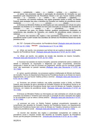 opinando       verbalmente      sobre      a       matéria     jurídica      a     examinar;
      c) opinar nos processos sujeitos à apreciação do presidente do Conselho ou que
transitarem pelo Departamento de Previdência Social e em que houver matéria jurídica
relevante      a      examinar,      a      critério      da      autoridade      julgadora;
      d) funcionar, em primeira instância, nas ações propostas contra a União, no Distrito
Federal, para anulação dos atos e decisões do Conselho em matéria de previdência social,
recebendo                   a                  primeira                  citação;
     e) fornecer ao Ministério Público as informações por este solicitadas em virtude de ações
propostas nos Estados ou no Território do Acre para execução ou anulação das decisões do
Conselho           em          matéria           de          previdência          social;
       f) promover em juizo, no Distrito Federal, qualquer procedimento necessário ao
cumprimento das decisões do Conselho, em matéria de previdência social, inclusive a
cobrança                           de                           multas;
      g) recorrer das decisões dos orgãos e das autoridades competentes em matéria de
previdência social e pedir revisão dos acordãos da Câmara de Previdência Social nos casos
previstos em lei.

    Art. 757 - Compete à Procuradoria da Previdência Social: (Redação dada pelo Decreto-lei
nº 8.737, de 19.1.1946)             (Vide Decreto Lei nº 72, de 1966)

    a) oficiar, por escrito, nos processos que tenham de ser sujeitos à decisão do Conselho
Superior de Previdência Social; (Redação dada pelo Decreto-lei nº 8.737, de 19.1.1946)

     b) oficiar, por escrito, nos pedidos de revisão das decisões do mesmo Conselho;
(Redação dada pelo Decreto-lei nº 8.737, de 19.1.1946)

     c) funcionar nas sessões do mesmo Conselho, opinando verbalmente sobre a matéria em
debate e solicitando as requisições e diligências que julgar convenientes, sendo-lhe
assegurado o direito de vista do processo em julgamento, sempre que for suscitada questão
nova, não examinada no parecer exarado; (Redação dada pelo Decreto-lei nº 8.737, de
19.1.1946)

     d) opinar, quando solicitada, nos processos sujeitos à deliberação do Ministro de Estado,
do Conselho Tecnico do Departamento Nacional de Previdência Social ou do Diretor do mesmo
Departamento, em que houver matéria jurídica a exminar; (Redação dada pelo Decreto-lei nº
8.737, de 19.1.1946)

     e) funcionar, em primeira instância, nas ações propostas contra a União, no Distrito
Federal, para anulação de atos e decisões do Conselho Superior de Previdência Social ou do
Departamento Nacional de Previdência Social, bem como do Ministro do Trabalho, Industria e
Comercio, em materia de previdência social; (Redação dada pelo Decreto-lei nº 8.737, de
19.1.1946)

     f) fornecer ao Ministério Público as informações por este solicitadas em virtude de ações
propostas nos Estados e Territórios para execução ou anulação de atos e decições dos órgãos
ou da autoridade a que se refere a alínea anterior; (Redação dada pelo Decreto-lei nº 8.737,
de 19.1.1946)

      g) promover em juízo, no Distrito Federal, qualquer procedimento necessário ao
cumprimento das decisões do Conselho Superior de Previdência Social e do Departamento
Nacional de Previdência Social, bem como do Ministro do Trabalho, Industria e Comercio, em
matéria de previdência social; (Redação dada pelo Decreto-lei nº 8.737, de 19.1.1946)

      h) recorrer das decisões dos órgãos e autoridades competentes em matéria de
previdência social e requerer revisão das decisões do Conselho Superior de Previdência
Social, que lhe pareçam contrárias à lei. (Incluído pelo Decreto-lei nº 8.737, de 19.1.1946)

SEÇÃO III
 