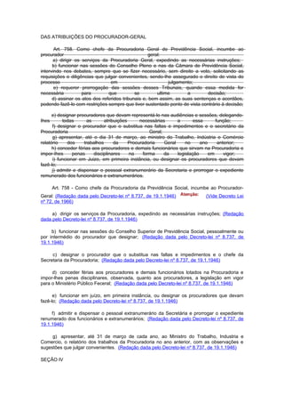 DAS ATRIBUIÇÕES DO PROCURADOR-GERAL

       Art. 758. Como chefe da Procuradoria Geral de Previdência Social, incumbe ao
procurador                                          geral:
      a) dirigir os serviços da Procuradoria Geral, expedindo as necessárias instruções;
      b) funcionar nas sessões do Conselho Pleno e nas da Câmara de Previdência Social,
intervindo nos debates, sempre que se fizer necessário, sem direito a voto, solicitando as
requisições e diligências que julgar convenientes, sendo-Ihe assegurado o direito de vista do
processo                         em                          julgamento;
       e) requerer prorrogação das sessões desses Tribunais, quando essa medida for
necessária          para        que          se         ultime       a       decisão;
      d) assinar os atos dos referidos tribunais e, bem assim, as suas sentenças e acordãos,
podendo fazê-lo com restrições sempre que tiver sustentado ponto de vista contrário à decisão;

      e) designar procuradores que devam representá-lo nas audiências e sessões, delegando-
Ihes       todas        as      atribuições      necessárias      a       essa      função;
      f) designar o procurador que o substitua nas faltas e impedimentos e o secretário da
Procuradoria                                         Geral;
      g) apresentar, até o dia 31 de março, ao ministro do Trabalho, Indústria e Comércio
relatório     dos     trabalhos      da     Procuradoria    Geral     no     ano     anterior;
      h) conceder férias aos procuradores e demais funcionários que sirvam na Procuradoria e
impor-Ihes      penas      disciplinares    na    forma     da    legislação     em     vigor;
      i) funcionar em Juizo, em primeira instância, ou designar os procuradores que devam
fazê-lo;
      j) admitir e dispensar o pessoal extranurnerário da Secretaria e prorrogar o expediente
remunerado dos funcionários e extranumerários.

       Art. 758 - Como chefe da Procuradoria da Previdência Social, incumbe ao Procurador-
Geral: (Redação dada pelo Decreto-lei nº 8.737, de 19.1.1946)               (Vide Decreto Lei
nº 72, de 1966)

     a) dirigir os serviços da Procuradoria, expedindo as necessárias instruções; (Redação
dada pelo Decreto-lei nº 8.737, de 19.1.1946)

     b) funcionar nas sessões do Conselho Superior de Previdência Social, pessoalmente ou
por intermédio do procurador que designar; (Redação dada pelo Decreto-lei nº 8.737, de
19.1.1946)

     c) designar o procurador que o substitua nas faltas e impedimentos e o chefe da
Secretaria da Procuradoria; (Redação dada pelo Decreto-lei nº 8.737, de 19.1.1946)

     d) conceder férias aos procuradores e demais funcionários lotados na Procuradoria e
impor-lhes penas disciplinares, observada, quanto aos procuradores, a legislação em vigor
para o Ministério Público Feceral; (Redação dada pelo Decreto-lei nº 8.737, de 19.1.1946)

      e) funcionar em juízo, em primeira instância, ou designar os procuradores que devam
fazê-lo; (Redação dada pelo Decreto-lei nº 8.737, de 19.1.1946)

     f) admitir e dispensar o pessoal extranumerário da Secretária e prorrogar o expediente
renumerado dos funcionários e extranumerários; (Redação dada pelo Decreto-lei nº 8.737, de
19.1.1946)

     g) apresentar, até 31 de março de cada ano, ao Ministro do Trabalho, Industria e
Comercio, o relatório dos trabalhos da Procuradoria no ano anterior, com as observações e
sugestões que julgar convenientes. (Redação dada pelo Decreto-lei nº 8.737, de 19.1.1946)

SEÇÃO IV
 