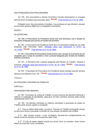 DAS ATRIBUIÇÕES DOS PROCURADORES

     Art. 759 - Aos procuradores e demais funcionários incumbe desempenhar os encargos
que lhes forem cometidos pelo procurador geral.             (Vide Decreto Lei nº 72, de 1966)

     Parágrafo único. Aos procuradores é facultado, nos processos em que oficiarem, requerer
ao procurador geral as diligências e investigações necessárias.

SEÇÃO V

DA SECRETARIA

      Art. 760. A Procuradoria da Previdência Social terá uma Secretaria, sob a direção do
funcionário designado para exercer as funções de secretário.

     Art. 760 - A Procuradoria da Previdência Social terá uma Secretaria dirigida por um chefe
designado pelo Procurador Geral. (Redação dada pelo Decreto-lei nº 8.737, de
19.1.1946)              (Vide Decreto Lei nº 72, de 1966)

     Art. 761. A Secretaria da Procuradoria Geral funciona sob a direção do funcionário que for
designado para o cargo de secretário e terá o pessoal designado pelo ministro do Trabalho,
Indústria e Comércio.

     Art. 761 - A Secretaria terá o pessoal designado pelo Ministro do Trabalho, Industria e
Comercio. (Redação dada pelo Decreto-lei nº 8.737, de 19.1.1946)                  (Vide Decreto
Lei nº 72, de 1966)

     Art. 762 - À Secretaria da Procuradoria de Previdência Social compete executar serviços
idênticos aos referidos no art. 753.          (Vide Decreto Lei nº 72, de 1966)

TÍTULO X

DO PROCESSO JUDICIÁRIO DO TRABALHO

CAPÍTULO I

DISPOSIÇÕES PRELIMINARES

      Art. 763 - O processo da Justiça do Trabalho, no que concerne aos dissídios individuais e
coletivos e à aplicação de penalidades, reger-se-á, em todo o território nacional, pelas normas
estabelecidas neste Título.

     Art. 764 - Os dissídios individuais ou coletivos submetidos à apreciação da Justiça do
Trabalho serão sempre sujeitos à conciliação.

     § 1º - Para os efeitos deste artigo, os juízes e Tribunais do Trabalho empregarão sempre
os seus bons ofícios e persuasão no sentido de uma solução conciliatória dos conflitos.

      § 2º - Não havendo acordo, o juízo conciliatório converter-se-á obrigatoriamente em
arbitral, proferindo decisão na forma prescrita neste Título.

     § 3º - É lícito às partes celebrar acordo que ponha termo ao processo, ainda mesmo
depois de encerrado o juízo conciliatório.
 