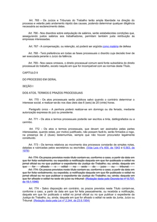 Art. 765 - Os Juízos e Tribunais do Trabalho terão ampla liberdade na direção do
processo e velarão pelo andamento rápido das causas, podendo determinar qualquer diligência
necessária ao esclarecimento delas.

    Art. 766 - Nos dissídios sobre estipulação de salários, serão estabelecidas condições que,
assegurando justos salários aos trabalhadores, permitam também justa retribuição às
empresas interessadas.

     Art. 767 - A compensação, ou retenção, só poderá ser argüida como matéria de defesa

     Art. 768 - Terá preferência em todas as fases processuais o dissídio cuja decisão tiver de
ser executada perante o Juízo da falência.

     Art. 769 - Nos casos omissos, o direito processual comum será fonte subsidiária do direito
processual do trabalho, exceto naquilo em que for incompatível com as normas deste Título.

CAPÍTULO II

DO PROCESSO EM GERAL

SEÇÃO I

DOS ATOS, TERMOS E PRAZOS PROCESSUAIS

      Art. 770 - Os atos processuais serão públicos salvo quando o contrário determinar o
interesse social, e realizar-se-ão nos dias úteis das 6 (seis) às 20 (vinte) horas.

      Parágrafo único - A penhora poderá realizar-se em domingo ou dia feriado, mediante
autorização expressa do juiz ou presidente.

     Art. 771 - Os atos e termos processuais poderão ser escritos a tinta, datilografados ou a
carimbo.

      Art. 772 - Os atos e termos processuais, que devam ser assinados pelas partes
interessadas, quando estas, por motivo justificado, não possam fazê-lo, serão firmados a rogo,
na presença de 2 (duas) testemunhas, sempre que não houver procurador legalmente
constituído.

     Art. 773 - Os termos relativos ao movimento dos processos constarão de simples notas,
datadas e rubricadas pelos secretários ou escrivães. (Vide Leis nºs 409, de 1943 e 6.563, de
1978)

     Art. 774. Os prazos previstos neste título contam-se, conforme o caso, a partir da data em
que for feita verbalmente, ou expedida a notificação daquela em que for publicado o edital no
jornal oficial ou no que publicar o expediente da Justiça do Trabalho, ou, ainda, daquela em
que      for     afixado    o     edital    na     sede     do    juizo    ou      tribunal.
     Art. 774. Os prazos previstos neste título contam-se, conforme o caso, a partir da data em
que for feita verbalmente, ou expedida, a notifìcação daquela em que fôr publicado o edital no
jornal oficial ou no que publicar o expediente da Justiça do Trabalho, ou, ainda, daquela em
que for afixado o edital na sede do juízo ou tribunal. (Redação dada pelo Decreto-lei nº 8.737,
de 19.1.1946)

      Art. 774 - Salvo disposição em contrário, os prazos previstos neste Título contam-se,
conforme o caso, a partir da data em que for feita pessoalmente, ou recebida a notificação,
daquela em que for publicado o edital no jornal oficial ou no que publicar o expediente da
Justiça do Trabalho, ou, ainda, daquela em que for afixado o edital na sede da Junta, Juízo ou
Tribunal. (Redação dada pela Lei nº 2.244, de 23.6.1954)
 