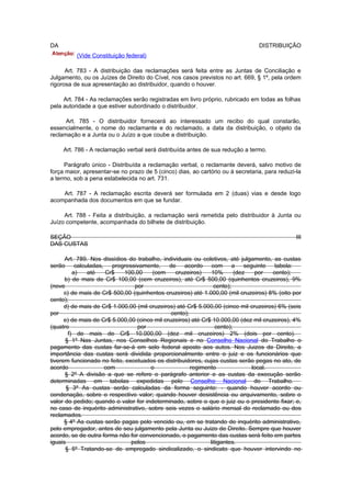 DA                                                                               DISTRIBUIÇÃO
          (Vide Constituição federal)

      Art. 783 - A distribuição das reclamações será feita entre as Juntas de Conciliação e
Julgamento, ou os Juízes de Direito do Cível, nos casos previstos no art. 669, § 1º, pela ordem
rigorosa de sua apresentação ao distribuidor, quando o houver.

     Art. 784 - As reclamações serão registradas em livro próprio, rubricado em todas as folhas
pela autoridade a que estiver subordinado o distribuidor.

      Art. 785 - O distribuidor fornecerá ao interessado um recibo do qual constarão,
essencialmente, o nome do reclamante e do reclamado, a data da distribuição, o objeto da
reclamação e a Junta ou o Juízo a que coube a distribuição.

     Art. 786 - A reclamação verbal será distribuída antes de sua redução a termo.

     Parágrafo único - Distribuída a reclamação verbal, o reclamante deverá, salvo motivo de
força maior, apresentar-se no prazo de 5 (cinco) dias, ao cartório ou à secretaria, para reduzi-la
a termo, sob a pena estabelecida no art. 731.

    Art. 787 - A reclamação escrita deverá ser formulada em 2 (duas) vias e desde logo
acompanhada dos documentos em que se fundar.

     Art. 788 - Feita a distribuição, a reclamação será remetida pelo distribuidor à Junta ou
Juízo competente, acompanhada do bilhete de distribuição.

SEÇÃO                                                                                           III
DAS CUSTAS

      Art. 789. Nos dissídios do trabalho, individuais ou coletivos, até julgamento, as custas
serão calculadas, progressivamente, de acordo com a seguinte tabela:
          a)  até    Cr$    100,00     (cem     cruzeiros)    10%        (dez  por    cento);
      b) de mais de Cr$ 100,00 (cem cruzeiros), até Cr$ 500,00 (quinhentos cruzeiros), 9%
(nove                           por                             cento);
      c) de mais de Cr$ 500,00 (quinhentos cruzeiros) até 1.000,00 (mil cruzeiros) 8% (oito por
cento);
      d) de mais de Cr$ 1.000,00 (mil cruzeiros) até Cr$ 5.000,00 (cinco mil cruzeiros) 6% (seis
por                                            cento);
      e) de mais de Cr$ 5.000,00 (cinco mil cruzeiros) até Cr$ 10.000,00 (dez mil cruzeiros), 4%
(quatro                          por                             cento);
        f) de mais de Cr$ 10.000,00 (dez mil cruzeiros) 2% (dois por cento).
      § 1º Nas Juntas, nos Conselhos Regionais e no Conselho Nacional do Trabalho o
pagamento das custas far-se-á em selo federal aposto aos autos. Nos Juizos de Direito, a
importância das custas será dividida proporcionalmente entre o juiz e os funcionários que
tiverem funcionado no feito, excetuados os distribuidores, cujas custas serão pegas no ato, de
acordo               com              o                regimento              local.
      § 2º A divisão a que se refere o parágrafo anterior e as custas da execução serão
determinadas em tabelas expedidas pelo Conselho Nacional do Trabalho.
       § 3º As custas serão calculadas da forma seguinte: - quando houver acordo ou
condenação, sobre o respectivo valor; quando houver desistência ou arquivamento, sobre o
valor do pedido; quando o valor for indeterminado, sobre o que o juiz ou o presidente fixar; e,
no caso de inquérito administrativo, sobre seis vezes o salário mensal do reclamado ou dos
reclamados.
      § 4º As custas serão pagas pelo vencido ou, em se tratando de inquérito administrativo,
pelo empregador, antes de seu julgamento pela Junta ou Juizo de Direito. Sempre que houver
acordo, se de outra forma não for convencionado, o pagamento das custas será feito em partes
iguais                         pelos                          litigantes.
      § 5º Tratando-se de empregado sindicalizado, o sindicato que houver intervindo no
 