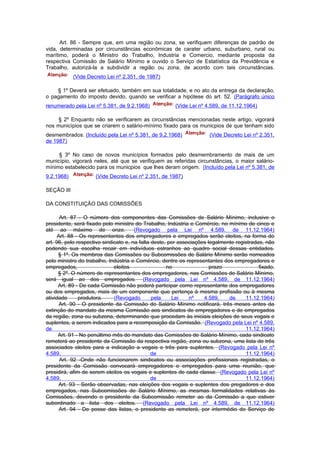 Art. 86 - Sempre que, em uma região ou zona, se verifiquem diferenças de padrão de
vida, determinadas por circunstâncias econômicas de carater urbano, suburbano, rural ou
marítimo, poderá o Ministro do Trabalho, Industria e Comercio, mediante proposta da
respectiva Comissão de Salário Mínimo e ouvido o Serviço de Estatística da Previdência e
Trabalho, autorizá-la a subdividir a região ou zona, de acordo com tais circunstâncias.
            (Vide Decreto Lei nº 2.351, de 1987)

    § 1º Deverá ser efetuado, também em sua totalidade, e no ato da entrega da declaração,
o pagamento do imposto devido, quando se verificar a hipótese do art. 52. (Parágrafo único
renumerado pela Lei nº 5.381, de 9.2.1968)             (Vide Lei nº 4.589, de 11.12.1964)

     § 2º Enquanto não se verificarem as circunstâncias mencionadas neste artigo, vigorará
nos municípios que se criarem o salário-mínimo fixado para os municpios de que tenham sido
desmembrados. (Incluído pela Lei nº 5.381, de 9.2.1968)               (Vide Decreto Lei nº 2.351,
de 1987)

     § 3º No caso de novos municípios formados pelo desmembramento de mais de um
município, vigorará neles, até que se verifiquem as referidas circunstâncias, o maior salário-
mínimo estabelecido para os municpios que lhes deram origem. (Incluído pela Lei nº 5.381, de
9.2.1968)            (Vide Decreto Lei nº 2.351, de 1987)

SEÇÃO III

DA CONSTITUIÇÃO DAS COMISSÕES

       Art. 87 - O número dos componentes das Comissões de Salário Mínimo, inclusive o
presidente, será fixado pelo ministro do Trabalho, Indústria e Comércio, no mínimo de cinco e
até ao máximo de onze.                 (Revogado pela Lei nº 4.589, de 11.12.1964)
      Art. 88 - Os representantes dos empregadores e empregados serão eleitos, na forma do
art. 96, pelo respectivo sindicato e, na falta deste, por associações legalmente registradas, não
podendo sua escolha recair em indivíduos estranhos ao quadro social dessas entidades.
      § 1º. Os membros das Comissões ou Subcomissões de Salário Mínimo serão nomeados
pelo ministro do trabalho, Indústria e Comércio, dentre os representantes dos empregadores e
empregados,                   eleitos                no                prazo               fixado.
      § 2º. O número de representantes dos empregadores, nas Comissões de Salário Mínimo,
será igual ao dos empregados. (Revogado pela Lei nº 4.589, de 11.12.1964)
      Art. 89 - De cada Comissão não poderá participar como representante dos empregadores
ou dos empregados, mais de um componente que pertença à mesma profissão ou à mesma
atividade      produtora.     (Revogado        pela    Lei    nº    4.589,    de     11.12.1964)
       Art. 90 - O presidente da Comissão do Salário Mínimo notificará, três meses antes da
extinção do mandato da mesma Comissão aos sindicatos de empregadores e de empregados
da região, zona ou subzona, determinando que procedam às iniciais eleições de seus vogais e
suplentes, a serem indicados para a recomposição da Comissão. (Revogado pela Lei nº 4.589,
de                                                                                   11.12.1964)
      Art. 91 - No penúltimo mês do mandato das Comissões de Salário Mínimo, cada sindicato
remeterá ao presidente da Comissão da respectiva região, zona ou subzona, uma lista de três
associados eleitos para a indicação a vogais e três para suplentes. (Revogado pela Lei nº
4.589,                                         de                                    11.12.1964)
       Art. 92 -Onde não funcionarem sindicatos ou associações profissionais registradas, o
presidente da Comissão convocará empregadores e empregados para uma reunião, que
presidirá, afim de serem eleitos os vogais e suplentes de cada classe. (Revogado pela Lei nº
4.589,                                         de                                    11.12.1964)
      Art. 93 - Serão observadas, nas eleições dos vogais e suplentes dos pregadores e dos
empregados, nas Subcomissões de Salário Mínimo, as mesmas formalidades relativas às
Comissões, devendo o presidente da Subcomissão remeter ao da Comissão a que estiver
subordinado a lista dos eleitos. (Revogado pela Lei nº 4.589, de 11.12.1964)
       Art. 94 - De posse das listas, o presidente as remeterá, por intermédio do Serviço de
 