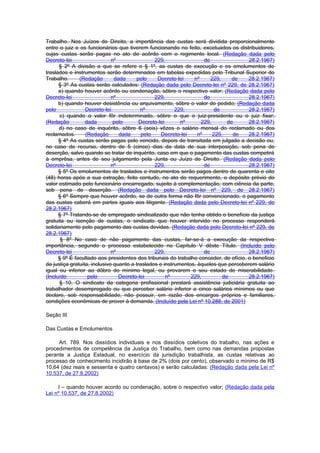 Trabalho. Nos Juízos de Direito, a importância das custas será dividida proporcionalmente
entre o juiz e os funcionários que tiverem funcionando no feito, excetuados os distribuidores,
cujas custas serão pagas no ato de acôrdo com o regimento local. (Redação dada pelo
Decreto-lei                   nº                229,                 de               28.2.1967)
      § 2º A divisão a que se refere o § 1º, as custas de execução e os emolumentos de
traslados e instrumentos serão determinados em tabelas expedidas pelo Tribunal Superior do
Trabalho.      (Redação        dada     pelo     Decreto-lei    nº      229,     de   28.2.1967)
      § 3º As custas serão calculados: (Redação dada pelo Decreto-lei nº 229, de 28.2.1967)
      a) quando houver acôrdo ou condenação, sôbre o respectivo valor; (Redação dada pelo
Decreto-lei                   nº                229,                 de               28.2.1967)
      b) quando houver desistência ou arquivamento, sôbre o valor do pedido; (Redação dada
pelo              Decreto-lei             nº             229,             de          28.2.1967)
      c) quando o valor fôr indeterminado, sôbre o que o juiz-presidente ou o juiz fixar;
(Redação          dada         pelo       Decreto-lei      nº      229,        de     28.2.1967)
      d) no caso de inquérito, sôbre 6 (seis) vêzes o salário mensal do reclamado ou dos
reclamados.       (Redação       dada      pelo    Decreto-lei    nº     229,    de   28.2.1967)
      § 4º As custas serão pagas pelo vencido, depois de transitada em julgado a decisão ou,
no caso de recurso, dentro de 5 (cinco) dias da data de sua interposição, sob pena de
deserção, salvo quando se tratar de inquérito, caso em que o pagamento das custas competirá
à emprêsa, antes de seu julgamento pela Junta ou Juízo de Direito. (Redação dada pelo
Decreto-lei                   nº                229,                 de               28.2.1967)
      § 5º Os emolumentos de traslados e instrumentos serão pagos dentro de quarenta e oito
(48) horas após a sua extração, feito contudo, no ato do requerimento, o depósito prévio do
valor estimado pelo funcionário encarregado, sujeito à complementação, com ciência da parte,
sob pena de deserção. (Redação dada pelo Decreto-lei nº 229, de 28.2.1967)
      § 6º Sempre que houver acôrdo, se de outra forma não fôr convencionado, o pagamento
das custas caberá em partes iguais aos litigante. (Redação dada pelo Decreto-lei nº 229, de
28.2.1967)
      § 7º Tratando-se de empregado sindicalizado que não tenha obtido o benefício da justiça
gratuita ou isenção de custas, o sindicato que houver intervido no processo responderá
solidariamente pelo pagamento das custas devidas. (Redação dada pelo Decreto-lei nº 229, de
28.2.1967)
       § 8º No caso de não pagamento das custas, far-se-á a execução da respectiva
importância, segundo o processo estabelecido no Capítulo V dêste Título. (Incluído pelo
Decreto-lei                   nº                229,                 de               28.2.1967)
      § 9º É facultado aos presidentes dos tribunais do trabalho conceder, de ofício, o beneficio
da justiça gratuita, inclusive quanto a traslados e instrumentos, àqueles que perceberem salário
igual ou inferior ao dôbro do mínimo legal, ou provarem o seu estado de miserabilidade.
(Incluído          pelo          Decreto-lei          nº       229,          de       28.2.1967)
      § 10. O sindicato da categoria profissional prestará assistência judiciária gratuita ao
trabalhador desempregado ou que perceber salário inferior a cinco salários mínimos ou que
declare, sob responsabilidade, não possuir, em razão dos encargos próprios e familiares,
condições econômicas de prover à demanda. (Incluído pela Lei nº 10.288, de 2001)

Seção III

Das Custas e Emolumentos

     Art. 789. Nos dissídios individuais e nos dissídios coletivos do trabalho, nas ações e
procedimentos de competência da Justiça do Trabalho, bem como nas demandas propostas
perante a Justiça Estadual, no exercício da jurisdição trabalhista, as custas relativas ao
processo de conhecimento incidirão à base de 2% (dois por cento), observado o mínimo de R$
10,64 (dez reais e sessenta e quatro centavos) e serão calculadas: (Redação dada pela Lei nº
10.537, de 27.8.2002)

     I – quando houver acordo ou condenação, sobre o respectivo valor; (Redação dada pela
Lei nº 10.537, de 27.8.2002)
 