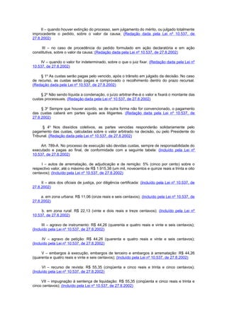 II – quando houver extinção do processo, sem julgamento do mérito, ou julgado totalmente
improcedente o pedido, sobre o valor da causa; (Redação dada pela Lei nº 10.537, de
27.8.2002)

     III – no caso de procedência do pedido formulado em ação declaratória e em ação
constitutiva, sobre o valor da causa; (Redação dada pela Lei nº 10.537, de 27.8.2002)

     IV – quando o valor for indeterminado, sobre o que o juiz fixar. (Redação dada pela Lei nº
10.537, de 27.8.2002)

     § 1o As custas serão pagas pelo vencido, após o trânsito em julgado da decisão. No caso
de recurso, as custas serão pagas e comprovado o recolhimento dentro do prazo recursal.
(Redação dada pela Lei nº 10.537, de 27.8.2002)

     § 2o Não sendo líquida a condenação, o juízo arbitrar-lhe-á o valor e fixará o montante das
custas processuais. (Redação dada pela Lei nº 10.537, de 27.8.2002)

     § 3o Sempre que houver acordo, se de outra forma não for convencionado, o pagamento
das custas caberá em partes iguais aos litigantes. (Redação dada pela Lei nº 10.537, de
27.8.2002)

      § 4o Nos dissídios coletivos, as partes vencidas responderão solidariamente pelo
pagamento das custas, calculadas sobre o valor arbitrado na decisão, ou pelo Presidente do
Tribunal. (Redação dada pela Lei nº 10.537, de 27.8.2002)

     Art. 789-A. No processo de execução são devidas custas, sempre de responsabilidade do
executado e pagas ao final, de conformidade com a seguinte tabela: (Incluído pela Lei nº
10.537, de 27.8.2002)

     I – autos de arrematação, de adjudicação e de remição: 5% (cinco por cento) sobre o
respectivo valor, até o máximo de R$ 1.915,38 (um mil, novecentos e quinze reais e trinta e oito
centavos); (Incluído pela Lei nº 10.537, de 27.8.2002)

     II – atos dos oficiais de justiça, por diligência certificada: (Incluído pela Lei nº 10.537, de
27.8.2002)

     a. em zona urbana: R$ 11,06 (onze reais e seis centavos); (Incluído pela Lei nº 10.537, de
27.8.2002)

     b. em zona rural: R$ 22,13 (vinte e dois reais e treze centavos); (Incluído pela Lei nº
10.537, de 27.8.2002)

      III – agravo de instrumento: R$ 44,26 (quarenta e quatro reais e vinte e seis centavos);
(Incluído pela Lei nº 10.537, de 27.8.2002)

      IV – agravo de petição: R$ 44,26 (quarenta e quatro reais e vinte e seis centavos);
(Incluído pela Lei nº 10.537, de 27.8.2002)

     V – embargos à execução, embargos de terceiro e embargos à arrematação: R$ 44,26
(quarenta e quatro reais e vinte e seis centavos); (Incluído pela Lei nº 10.537, de 27.8.2002)

      VI – recurso de revista: R$ 55,35 (cinqüenta e cinco reais e trinta e cinco centavos);
(Incluído pela Lei nº 10.537, de 27.8.2002)

     VII – impugnação à sentença de liquidação: R$ 55,35 (cinqüenta e cinco reais e trinta e
cinco centavos); (Incluído pela Lei nº 10.537, de 27.8.2002)
 