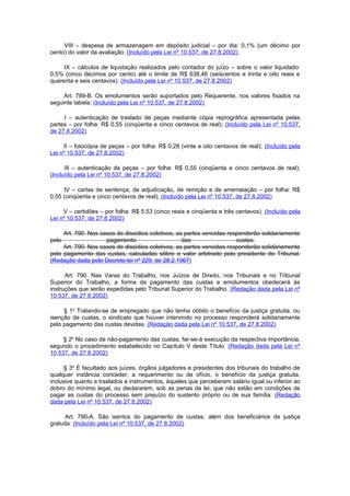 VIII – despesa de armazenagem em depósito judicial – por dia: 0,1% (um décimo por
cento) do valor da avaliação; (Incluído pela Lei nº 10.537, de 27.8.2002)

     IX – cálculos de liquidação realizados pelo contador do juízo – sobre o valor liquidado:
0,5% (cinco décimos por cento) até o limite de R$ 638,46 (seiscentos e trinta e oito reais e
quarenta e seis centavos). (Incluído pela Lei nº 10.537, de 27.8.2002)

     Art. 789-B. Os emolumentos serão suportados pelo Requerente, nos valores fixados na
seguinte tabela: (Incluído pela Lei nº 10.537, de 27.8.2002)

     I – autenticação de traslado de peças mediante cópia reprográfica apresentada pelas
partes – por folha: R$ 0,55 (cinqüenta e cinco centavos de real); (Incluído pela Lei nº 10.537,
de 27.8.2002)

     II – fotocópia de peças – por folha: R$ 0,28 (vinte e oito centavos de real); (Incluído pela
Lei nº 10.537, de 27.8.2002)

      III – autenticação de peças – por folha: R$ 0,55 (cinqüenta e cinco centavos de real);
(Incluído pela Lei nº 10.537, de 27.8.2002)

     IV – cartas de sentença, de adjudicação, de remição e de arrematação – por folha: R$
0,55 (cinqüenta e cinco centavos de real); (Incluído pela Lei nº 10.537, de 27.8.2002)

     V – certidões – por folha: R$ 5,53 (cinco reais e cinqüenta e três centavos). (Incluído pela
Lei nº 10.537, de 27.8.2002)

     Art. 790. Nos casos de dissídios coletivos, as partes vencidas responderão solidariamente
pelo                 pagamento                     das                 custas.
     Art. 790. Nos casos de dissídios coletivos, as partes vencidas responderão solidàriamente
pelo pagamento das custas, calculadas sôbre o valor arbitrado pelo presidente do Tribunal.
(Redação dada pelo Decreto-lei nº 229, de 28.2.1967)

      Art. 790. Nas Varas do Trabalho, nos Juízos de Direito, nos Tribunais e no Tribunal
Superior do Trabalho, a forma de pagamento das custas e emolumentos obedecerá às
instruções que serão expedidas pelo Tribunal Superior do Trabalho. (Redação dada pela Lei nº
10.537, de 27.8.2002)

     § 1o Tratando-se de empregado que não tenha obtido o benefício da justiça gratuita, ou
isenção de custas, o sindicato que houver intervindo no processo responderá solidariamente
pelo pagamento das custas devidas. (Redação dada pela Lei nº 10.537, de 27.8.2002)

     § 2o No caso de não-pagamento das custas, far-se-á execução da respectiva importância,
segundo o procedimento estabelecido no Capítulo V deste Título. (Redação dada pela Lei nº
10.537, de 27.8.2002)

      § 3o É facultado aos juízes, órgãos julgadores e presidentes dos tribunais do trabalho de
qualquer instância conceder, a requerimento ou de ofício, o benefício da justiça gratuita,
inclusive quanto a traslados e instrumentos, àqueles que perceberem salário igual ou inferior ao
dobro do mínimo legal, ou declararem, sob as penas da lei, que não estão em condições de
pagar as custas do processo sem prejuízo do sustento próprio ou de sua família. (Redação
dada pela Lei nº 10.537, de 27.8.2002)

      Art. 790-A. São isentos do pagamento de custas, além dos beneficiários de justiça
gratuita: (Incluído pela Lei nº 10.537, de 27.8.2002)
 