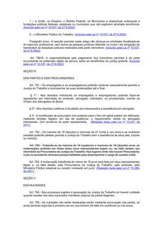 I – a União, os Estados, o Distrito Federal, os Municípios e respectivas autarquias e
fundações públicas federais, estaduais ou municipais que não explorem atividade econômica;
(Incluído pela Lei nº 10.537, de 27.8.2002)

     II – o Ministério Público do Trabalho. (Incluído pela Lei nº 10.537, de 27.8.2002)

     Parágrafo único. A isenção prevista neste artigo não alcança as entidades fiscalizadoras
do exercício profissional, nem exime as pessoas jurídicas referidas no inciso I da obrigação de
reembolsar as despesas judiciais realizadas pela parte vencedora. (Incluído pela Lei nº 10.537,
de 27.8.2002)

      Art. 790-B. A responsabilidade pelo pagamento dos honorários periciais é da parte
sucumbente na pretensão objeto da perícia, salvo se beneficiária de justiça gratuita. (Incluído
pela Lei nº 10.537, de 27.8.2002)

SEÇÃO IV

DAS PARTES E DOS PROCURADORES

     Art. 791 - Os empregados e os empregadores poderão reclamar pessoalmente perante a
Justiça do Trabalho e acompanhar as suas reclamações até o final.

     § 1º - Nos dissídios individuais os empregados e empregadores poderão fazer-se
representar por intermédio do sindicato, advogado, solicitador, ou provisionado, inscrito na
Ordem dos Advogados do Brasil.

     § 2º - Nos dissídios coletivos é facultada aos interessados a assistência por advogado.

      § 3o A constituição de procurador com poderes para o foro em geral poderá ser efetivada,
mediante simples registro em ata de audiência, a requerimento verbal do advogado
interessado, com anuência da parte representada. (Redação dada pela Lei nº 12.437, de
2011)

    Art. 792 - Os maiores de 18 (dezoito) e menores de 21 (vinte e um) anos e as mulheres
casadas poderão pleitear perante a Justiça do Trabalho sem a assistência de seus pais, tutores
ou maridos.

      Art. 793 - Tratando-se de maiores de 14 (quatorze) e menores de 18 (dezoito) anos, as
reclamações poderão ser feitas pelos seus representantes legais ou, na falta destes, por
intermédio da Procuradoria da Justiça do Trabalho. Nos lugares onde não houver Procuradoria,
o juiz ou presidente nomeará pessoa habilitada para desempenhar o cargo de curador à lide.

     Art. 793. A reclamação trabalhista do menor de 18 anos será feita por seus representantes
legais e, na falta destes, pela Procuradoria da Justiça do Trabalho, pelo sindicato, pelo
Ministério Público estadual ou curador nomeado em juízo. (Redação dada pela Lei nº 10.288,
de 2001)

SEÇÃO V

DAS NULIDADES

    Art. 794 - Nos processos sujeitos à apreciação da Justiça do Trabalho só haverá nulidade
quando resultar dos atos inquinados manifesto prejuízo às partes litigantes.

     Art. 795 - As nulidades não serão declaradas senão mediante provocação das partes, as
quais deverão argüi-las à primeira vez em que tiverem de falar em audiência ou nos autos.
 