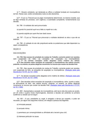 § 1º - Deverá, entretanto, ser declarada ex officio a nulidade fundada em incompetência
de foro. Nesse caso, serão considerados nulos os atos decisórios.

     § 2º - O juiz ou Tribunal que se julgar incompetente determinará, na mesma ocasião, que
se faça remessa do processo, com urgência, à autoridade competente, fundamentando sua
decisão.

      Art. 796 - A nulidade não será pronunciada:

      a) quando for possível suprir-se a falta ou repetir-se o ato;

      b) quando argüida por quem lhe tiver dado causa.

     Art. 797 - O juiz ou Tribunal que pronunciar a nulidade declarará os atos a que ela se
estende.

     Art. 798 - A nulidade do ato não prejudicará senão os posteriores que dele dependam ou
sejam conseqüência.

SEÇÃO VI

DAS EXCEÇÕES

    Art. 799. Nas causas de jurisdição da Justiça do Trabalho, somente podem ser opostas,
com   suspensão      do    feito,  as    exceções   de    suspeição    ou    incompetência.
      § 1º As demais exceções serão alegadas como matéria de defesa.
    § 2º Das decisões sobre exceções de suspeição e incompetência não caberá recurso,
podendo, no entanto, as partes alegá-las novamente no recurso que couber da decisão final.

    Art. 799 - Nas causas da jurisdição da Justiça do Trabalho, somente podem ser opostas,
com suspensão do feito, as exceções de suspeição ou incompetência. (Redação dada pelo
Decreto-lei nº 8.737, de 19.1.1946)

    § 1º - As demais exceções serão alegadas como matéria de defesa. (Redação dada pelo
Decreto-lei nº 8.737, de 19.1.1946)

     § 2º - Das decisões sobre exceções de suspeição e incompetência, salvo, quanto a estas,
se terminativas do feito, não caberá recurso, podendo, no entanto, as partes alegá-las
novamente no recurso que couber da decisão final. (Redação dada pelo Decreto-lei nº 8.737,
de 19.1.1946)

     Art. 800 - Apresentada a exceção de incompetência, abrir-se-á vista dos autos ao exceto,
por 24 (vinte e quatro) horas improrrogáveis, devendo a decisão ser proferida na primeira
audiência ou sessão que se seguir.

     Art. 801 - O juiz, presidente ou vogal, é obrigado a dar-se por suspeito, e pode ser
recusado, por algum dos seguintes motivos, em relação à pessoa dos litigantes:

      a) inimizade pessoal;

      b) amizade íntima;

      c) parentesco por consangüinidade ou afinidade até o terceiro grau civil;

      d) interesse particular na causa.
 