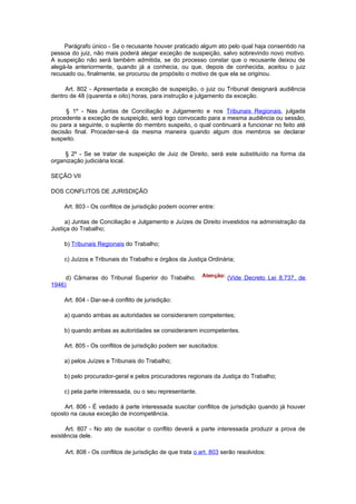Parágrafo único - Se o recusante houver praticado algum ato pelo qual haja consentido na
pessoa do juiz, não mais poderá alegar exceção de suspeição, salvo sobrevindo novo motivo.
A suspeição não será também admitida, se do processo constar que o recusante deixou de
alegá-la anteriormente, quando já a conhecia, ou que, depois de conhecida, aceitou o juiz
recusado ou, finalmente, se procurou de propósito o motivo de que ela se originou.

     Art. 802 - Apresentada a exceção de suspeição, o juiz ou Tribunal designará audiência
dentro de 48 (quarenta e oito) horas, para instrução e julgamento da exceção.

     § 1º - Nas Juntas de Conciliação e Julgamento e nos Tribunais Regionais, julgada
procedente a exceção de suspeição, será logo convocado para a mesma audiência ou sessão,
ou para a seguinte, o suplente do membro suspeito, o qual continuará a funcionar no feito até
decisão final. Proceder-se-á da mesma maneira quando algum dos membros se declarar
suspeito.

     § 2º - Se se tratar de suspeição de Juiz de Direito, será este substituído na forma da
organização judiciária local.

SEÇÃO VII

DOS CONFLITOS DE JURISDIÇÃO

    Art. 803 - Os conflitos de jurisdição podem ocorrer entre:

     a) Juntas de Conciliação e Julgamento e Juízes de Direito investidos na administração da
Justiça do Trabalho;

    b) Tribunais Regionais do Trabalho;

    c) Juízos e Tribunais do Trabalho e órgãos da Justiça Ordinária;


     d) Câmaras do Tribunal Superior do Trabalho.                   (Vide Decreto Lei 8.737, de
1946)

    Art. 804 - Dar-se-á conflito de jurisdição:

    a) quando ambas as autoridades se considerarem competentes;

    b) quando ambas as autoridades se considerarem incompetentes.

    Art. 805 - Os conflitos de jurisdição podem ser suscitados:

    a) pelos Juízes e Tribunais do Trabalho;

    b) pelo procurador-geral e pelos procuradores regionais da Justiça do Trabalho;

    c) pela parte interessada, ou o seu representante.

     Art. 806 - É vedado à parte interessada suscitar conflitos de jurisdição quando já houver
oposto na causa exceção de incompetência.

      Art. 807 - No ato de suscitar o conflito deverá a parte interessada produzir a prova de
existência dele.

     Art. 808 - Os conflitos de jurisdição de que trata o art. 803 serão resolvidos:
 
