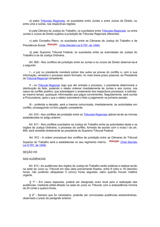 a) pelos Tribunais Regionais, os suscitados entre Juntas e entre Juízos de Direito, ou
entre uma e outras, nas respectivas regiões;

     b) pela Câmara de Justiça do Trabalho, os suscitados entre Tribunais Regionais, ou entre
Juntas e Juízos de Direito sujeitos à jurisdição de Tribunais Regionais diferentes;

     c) pelo Conselho Pleno, os suscitados entre as Câmaras de Justiça do Trabalho e de
Previdência Social;           (Vide Decreto Lei 9.797, de 1946)

     d) pelo Supremo Tribunal Federal, os suscitados entre as autoridades da Justiça do
Trabalho e as da Justiça Ordinária.

     Art. 809 - Nos conflitos de jurisdição entre as Juntas e os Juízos de Direito observar-se-á
o seguinte:

      I - o juiz ou presidente mandará extrair dos autos as provas do conflito e, com a sua
informação, remeterá o processo assim formado, no mais breve prazo possível, ao Presidente
do Tribunal Regional competente;

      II - no Tribunal Regional, logo que der entrada o processo, o presidente determinará a
distribuição do feito, podendo o relator ordenar imediatamente às Juntas e aos Juízos, nos
casos de conflito positivo, que sobrestejam o andamento dos respectivos processos, e solicitar,
ao mesmo tempo, quaisquer informações que julgue convenientes. Seguidamente, será ouvida
a Procuradoria, após o que o relator submeterá o feito a julgamento na primeira sessão;

      III - proferida a decisão, será a mesma comunicada, imediatamente, às autoridades em
conflito, prosseguindo no foro julgado competente.

     Art. 810 - Aos conflitos de jurisdição entre os Tribunais Regionais aplicar-se-ão as normas
estabelecidas no artigo anterior.

     Art. 811 - Nos conflitos suscitados na Justiça do Trabalho entre as autoridades desta e os
órgãos da Justiça Ordinária, o processo do conflito, formado de acordo com o inciso I do art.
809, será remetido diretamente ao presidente do Supremo Tribunal Federal.

     Art. 812 - A ordem processual dos conflitos de jurisdição entre as Câmaras do Tribunal
Superior do Trabalho será a estabelecida no seu regimento interno.               (Vide Decreto
Lei 9.797, de 1946)

SEÇÃO VIII

DAS AUDIÊNCIAS

    Art. 813 - As audiências dos órgãos da Justiça do Trabalho serão públicas e realizar-se-ão
na sede do Juízo ou Tribunal em dias úteis previamente fixados, entre 8 (oito) e 18 (dezoito)
horas, não podendo ultrapassar 5 (cinco) horas seguidas, salvo quando houver matéria
urgente.

     § 1º - Em casos especiais, poderá ser designado outro local para a realização das
audiências, mediante edital afixado na sede do Juízo ou Tribunal, com a antecedência mínima
de 24 (vinte e quatro) horas.

     § 2º - Sempre que for necessário, poderão ser convocadas audiências extraordinárias,
observado o prazo do parágrafo anterior.
 
