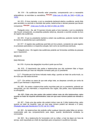 Art. 814 - Às audiências deverão estar presentes, comparecendo com a necessária
antecedência. os escrivães ou secretários.            (Vide Leis nºs 409, de 1943 e 6.563, de
1978)

     Art. 815 - À hora marcada, o juiz ou presidente declarará aberta a audiência, sendo feita
pelo secretário ou escrivão a chamada das partes, testemunhas e demais pessoas que devam
comparecer.            (Vide Leis nºs 409, de 1943 e 6.563, de 1978)

     Parágrafo único - Se, até 15 (quinze) minutos após a hora marcada, o juiz ou presidente
não houver comparecido, os presentes poderão retirar-se, devendo o ocorrido constar do livro
de registro das audiências.

     Art. 816 - O juiz ou presidente manterá a ordem nas audiências, podendo mandar retirar
do recinto os assistentes que a perturbarem.

     Art. 817 - O registro das audiências será feito em livro próprio, constando de cada registro
os processos apreciados e a respectiva solução, bem como as ocorrências eventuais.

     Parágrafo único - Do registro das audiências poderão ser fornecidas certidões às pessoas
que o requererem.

SEÇÃO IX

DAS PROVAS

     Art. 818 - A prova das alegações incumbe à parte que as fizer.

     Art. 819 - O depoimento das partes e testemunhas que não souberem falar a língua
nacional será feito por meio de intérprete nomeado pelo juiz ou presidente.

    § 1º - Proceder-se-á da forma indicada neste artigo, quando se tratar de surdo-mudo, ou
de mudo que não saiba escrever.

     § 2º - Em ambos os casos de que este artigo trata, as despesas correrão por conta da
parte a que interessar o depoimento.

     Art. 820 - As partes e testemunhas serão inquiridas pelo juiz ou presidente, podendo ser
reinquiridas, por seu intermédio, a requerimento dos vogais, das partes, seus representantes
ou advogados.

      Art. 821. Cada uma das partes não poderá indicar mais de três testemunhas, salvo
quando se tratar de inquérito administrativo, caso em que esse número poderá ser elevado a
seis.

    Art. 821 - Cada uma das partes não poderá indicar mais de 3 (três) testemunhas, salvo
quando se tratar de inquérito, caso em que esse número poderá ser elevado a 6 (seis).
(Redação dada pelo Decreto-lei nº 8.737, de 19.1.1946)

     Art. 822 - As testemunhas não poderão sofrer qualquer desconto pelas faltas ao serviço,
ocasionadas pelo seu comparecimento para depor, quando devidamente arroladas ou
convocadas.

      Art. 823 - Se a testemunha for funcionário civil ou militar, e tiver de depor em hora de
serviço, será requisitada ao chefe da repartição para comparecer à audiência marcada.
 