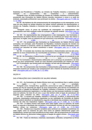 Estatística da Previdência e Trabalho, ao ministro do Trabalho Indústria e Comércio, que
nomeará         os       componentes         das       Comissões        e       Subcomissões.
      Parágrafo único. As listas remetidas ao ministro do Trabalho, Indústria e Comércio pelos
presidentes das Comissões de Salário Mínimo deverão mencionar o nome e a sede do
sindicato, associação profissional a que pertençam os eleitos. (Revogado pela Lei nº 4.589, de
11.12.1964)
     Art. 95 - Na hipótese de não comparecimento de empregadores ou de empregados, ou no
caso de uma classe ou ambas deixarem de indicar número suficiente de representantes, o
ministro do Trabalho, Indústria e Comércio fará as nomeações, sem              dependência de
eleição.
       Parágrafo único, A prova de qualidade de empregador ou empregadores não
sindicalizados será feita mediante recibo de quitação do imposto sindical. (Revogado pela Lei
nº                         4.589,                        de                        11.12.1964)
      Art. 96 - Os representantes dos empregadores e dos empregados, nas Comissões e
Subcomissões de Salário Mínimo deverão fazer prova de residência por tempo não inferior a
dois anos, na região, zona ou subzona em que exercerem a sua atividade. (Revogado pela Lei
nº                         4.589,                        de                        11.12.1964)
      Art. 97 - Os presidentes das Comissões ou Subcomissões de Salário Mínimo serão
nomeados, em comissão, pelo Presidente da República, mediante proposta do ministro do
Trabalho, Industria e Comercio, dentre os cidadãos brasileiros de notótia idoneidade moral,
versados em assuntos de ordem econômica e social. (Revogado pela Lei nº 4.589, de
11.12.1964)
      Art. 98 - O mandato dos membros das Comissões e Subcomissões será de dois anos,
podendo os seus componentes ser reconduzidos ao terminar o respectivo prazo. (Revogado
pela              Lei              nº            4.589,             de             11.12.1964)
     Art. 99 - As Comissões e Subcomissões reunir-se-ão por convocação do presidente ou da
maioria                 absoluta               de                seus                membros.
     § 1º As Comissões e Subcomissões deliberarão com a presença do presidente e de dois
terços de seus componentes, sendo as suas decisões pronunciadas por maioria de votos.
     § 2º O presidente, que tomará parte nos debates, só terá voto de desempate. (Revogado
pela              Lei              nº            4.589,             de             11.12.1964)
     Art. 100 - Os componentes das Comissões e Subcomissões perceberão a gratificação de
cinquenta cruzeiros por sessão a que comparecerem até o máximo de duzentos cruzerios por
mês. (Revogado pela Lei nº 4.589, de 11.12.1964)

SEÇÃO IV

DAS ATRIBUIÇÕES DAS COMISSÕES DE SALÁRIO MÍNIMO

      Art. 101 - As Comissões de Salário Mínimo teem por incumbência fixar o salário mínimo
da            região          ou            zona,          de          sua           jurisdição.
      Parágrafo único. Compete-lhes, igualmente, pronunciar-se sobre a alteração do salário
mínimo que lhe for requerida por algum de seus componentes, pelo Serviço de Estatística da
Previdência e Trabalho do Ministério do Trabalho, Indústria e Comércio, ou pelos sindicatos,
associações profissionais registradas e, na falta destes, por dez pessoas residentes na região,
zona ou subzona, há mais de um ano, e que não tenham entre si laços de parentesco até
segundo grau, incluídos os afins. (Revogado pela Lei nº 4.589, de 11.12.1964)
      Art. 102 - O ministro do Trabalho, Indústria e Comércio, ex-offício, a requerimento dos
sindicatos, associações profissionais registradas ou por solicitação da Comissão de Salário
Mínimo, poderá classificar os trabalhadores segundo a identidade das condições necessárias e
normais da vida nas respectivas regiões. (Revogado pela Lei nº 4.589, de 11.12.1964)
      Art. 103 - O salário mínimo será fixado para cada região, zona ou subzona, de modo
geral, ou segundo a identidade das condições e necessidades normais da vida nas respectivas
regiões, zonas ou subzonas. (Revogado pela Lei nº 4.589, de 11.12.1964)
      Art. 104 - Realizar-se-á inquérito censitário para conhecer as condições econômicas de
cada região, zona ou subzona do país, bem como os salários efetivamente pagos aos
trabalhadores, sempre que essa providência se fizer mister, afim de proporcionar às Comissões
de Salário Mínimo os elementos indispensáveis à fixação do salário mínimo. (Revogado pela
Lei                  nº                  4.589,                 de                 11.12.1964)
     Art. 105 - Todos os indivíduos, empresas, associações, sindicatos, companhias ou firmas
 