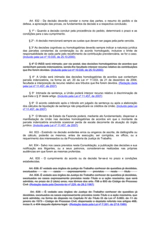 Art. 832 - Da decisão deverão constar o nome das partes, o resumo do pedido e da
defesa, a apreciação das provas, os fundamentos da decisão e a respectiva conclusão.

     § 1º - Quando a decisão concluir pela procedência do pedido, determinará o prazo e as
condições para o seu cumprimento.

     § 2º - A decisão mencionará sempre as custas que devam ser pagas pela parte vencida.

      § 3o As decisões cognitivas ou homologatórias deverão sempre indicar a natureza jurídica
das parcelas constantes da condenação ou do acordo homologado, inclusive o limite de
responsabilidade de cada parte pelo recolhimento da contribuição previdenciária, se for o caso.
(Incluído pela Lei nº 10.035, de 25.10.2000)

     § 4o O INSS será intimado, por via postal, das decisões homologatórias de acordos que
contenham parcela indenizatória, sendo-lhe facultado interpor recurso relativo às contribuições
que lhe forem devidas. (Incluído pela Lei nº 10.035, de 25.10.2000)

      § 4o A União será intimada das decisões homologatórias de acordos que contenham
parcela indenizatória, na forma do art. 20 da Lei no 11.033, de 21 de dezembro de 2004,
facultada a interposição de recurso relativo aos tributos que lhe forem devidos. (Redação dada
pela Lei nº 11.457, de 2007)

     § 5o Intimada da sentença, a União poderá interpor recurso relativo à discriminação de
que trata o § 3o deste artigo. (Incluído pela Lei nº 11.457, de 2007)

     § 6o O acordo celebrado após o trânsito em julgado da sentença ou após a elaboração
dos cálculos de liquidação de sentença não prejudicará os créditos da União. (Incluído pela Lei
nº 11.457, de 2007)

      § 7o O Ministro de Estado da Fazenda poderá, mediante ato fundamentado, dispensar a
manifestação da União nas decisões homologatórias de acordos em que o montante da
parcela indenizatória envolvida ocasionar perda de escala decorrente da atuação do órgão
jurídico. (Incluído pela Lei nº 11.457, de 2007)

     Art. 833 - Existindo na decisão evidentes erros ou enganos de escrita, de datilografia ou
de cálculo, poderão os mesmos, antes da execução, ser corrigidos, ex officio, ou a
requerimento dos interessados ou da Procuradoria da Justiça do Trabalho.

      Art. 834 - Salvo nos casos previstos nesta Consolidação, a publicação das decisões e sua
notificação aos litigantes, ou a seus patronos, consideram-se realizadas nas próprias
audiências em que forem as mesmas proferidas.

     Art. 835 - O cumprimento do acordo ou da decisão far-se-á no prazo e condições
estabelecidas.

      Art. 836. E' vedado aos órgãos da justiça do Trabalho conhecer de questões já decididas,
excetuados          os     casos      expressamente       previstos     neste      título
       Art. 836. É vedado aos órgãos da Justiça do Trabalho conhecer de questões já decididas,
excetuados os casos expressamente previstos neste Título e a ação rescisória, que será
admitida, no prazo de 2 (dois) anos, nos têrmos dos arts. 798 a 800 do Código de Processo
Civil. (Redação dada pelo Decreto-lei nº 229, de 28.2.1967)

       Art. 836 - É vedado aos órgãos de Justiça do Trabalho conhecer de questões já
decididas, excetuados os casos expressamente previstos neste Título e a ação rescisória, que
será admitida, na forma do disposto no Capítulo IV do Título IX da Lei nº 5.869, de 11 de
janeiro de 1973 - Código de Processo Civil, dispensado o depósito referido nos artigos 488,
inciso II, e 494 daquele diploma legal. (Redação dada pela Lei nº 7.351, de 27.8.1985)
 
