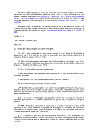 Art. 836. É vedado aos órgãos da Justiça do Trabalho conhecer de questões já decididas,
excetuados os casos expressamente previstos neste Título e a ação rescisória, que será
admitida na forma do disposto no Capítulo IV do Título IX da Lei no 5.869, de 11 de janeiro de
1973 – Código de Processo Civil, sujeita ao depósito prévio de 20% (vinte por cento) do valor
da causa, salvo prova de miserabilidade jurídica do autor. (Redação dada pela Lei nº 11.495,
de 2007)

      Parágrafo único. A execução da decisão proferida em ação rescisória far-se-á nos
próprios autos da ação que lhe deu origem, e será instruída com o acórdão da rescisória e a
respectiva certidão de trânsito em julgado. (Incluído pela Medida provisória nº 2.180-35, de
2001)

CAPÍTULO III

DOS DISSÍDIOS INDIVIDUAIS

SEÇÃO I

DA FORMA DE RECLAMAÇÃO E DA NOTIFICAÇÃO

     Art. 837 - Nas localidades em que houver apenas 1 (uma) Junta de Conciliação e
Julgamento, ou 1 (um) escrivão do cível, a reclamação será apresentada diretamente à
secretaria da Junta, ou ao cartório do Juízo.

     Art. 838 - Nas localidades em que houver mais de 1 (uma) Junta ou mais de 1 (um) Juízo,
ou escrivão do cível, a reclamação será, preliminarmente, sujeita a distribuição, na forma do
disposto no Capítulo II, Seção II, deste Título.

     Art. 839 - A reclamação poderá ser apresentada:

     a) pelos empregados e empregadores, pessoalmente, ou por seus representantes, e pelos
sindicatos de classe;

     b) por intermédio das Procuradorias Regionais da Justiça do Trabalho.

     Art. 840 - A reclamação poderá ser escrita ou verbal.

     § 1º - Sendo escrita, a reclamação deverá conter a designação do Presidente da Junta, ou
do juiz de direito a quem for dirigida, a qualificação do reclamante e do reclamado, uma breve
exposição dos fatos de que resulte o dissídio, o pedido, a data e a assinatura do reclamante ou
de seu representante.

      § 2º - Se verbal, a reclamação será reduzida a termo, em 2 (duas) vias datadas e
assinadas pelo escrivão ou secretário, observado, no que couber, o disposto no parágrafo
anterior.

      Art. 841 - Recebida e protocolada a reclamação, o escrivão ou secretário, dentro de 48
(quarenta e oito) horas, remeterá a segunda via da petição, ou do termo, ao reclamado,
notificando-o ao mesmo tempo, para comparecer à audiência do julgamento, que será a
primeira desimpedida, depois de 5 (cinco) dias.

      § 1º - A notificação será feita em registro postal com franquia. Se o reclamado criar
embaraços ao seu recebimento ou não for encontrado, far-se-á a notificação por edital, inserto
no jornal oficial ou no que publicar o expediente forense, ou, na falta, afixado na sede da Junta
ou Juízo.
 