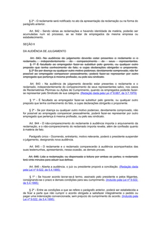 § 2º - O reclamante será notificado no ato da apresentação da reclamação ou na forma do
parágrafo anterior.

     Art. 842 - Sendo várias as reclamações e havendo identidade de matéria, poderão ser
acumuladas num só processo, se se tratar de empregados da mesma empresa ou
estabelecimento.

SEÇÃO II

DA AUDIÊNCIA DE JULGAMENTO

      Art. 843. Na audiência de julgamento deverão estar presentes o reclamante e o
reclamado,    independentemente      do    comparecimento      de  seus    representantes.
      § 1º É facultado ao empregador fazer-se substituir pelo gerente, ou qualquer outro
preposto que tenha conhecimento do fato, e cujas declarações obrigarão o proponente.
     § 2º Se por doença ou qualquer outro motivo poderoso, devidamente comprovado, não for
possível ao empregado comparecer pessoalmente, poderá fazer-se representar por outro
empregado que pertença à mesma profissão, ou pelo seu sindicato.

      Art. 843 - Na audiência de julgamento deverão estar presentes o reclamante e o
reclamado, independentemente do comparecimento de seus representantes salvo, nos casos
de Reclamatórias Plúrimas ou Ações de Cumprimento, quando os empregados poderão fazer-
se representar pelo Sindicato de sua categoria. (Redação dada pela Lei nº 6.667, de 3.7.1979)

     § 1º - É facultado ao empregador fazer-se substituir pelo gerente, ou qualquer outro
preposto que tenha conhecimento do fato, e cujas declarações obrigarão o proponente.

     § 2º - Se por doença ou qualquer outro motivo poderoso, devidamente comprovado, não
for possível ao empregado comparecer pessoalmente, poderá fazer-se representar por outro
empregado que pertença à mesma profissão, ou pelo seu sindicato.

     Art. 844 - O não-comparecimento do reclamante à audiência importa o arquivamento da
reclamação, e o não-comparecimento do reclamado importa revelia, além de confissão quanto
à matéria de fato.

      Parágrafo único - Ocorrendo, entretanto, motivo relevante, poderá o presidente suspender
o julgamento, designando nova audiência.

     Art. 845 - O reclamante e o reclamado comparecerão à audiência acompanhados das
suas testemunhas, apresentando, nessa ocasião, as demais provas.

     Art. 846. Lida a reclamação, ou dispensada a leitura por ambas as partes, o reclamado
terá vinte minutos para aduzir sua defesa.

     Art. 846 - Aberta a audiência, o juiz ou presidente proporá a conciliação. (Redação dada
pela Lei nº 9.022, de 5.4.1995)

     § 1º - Se houver acordo lavrar-se-á termo, assinado pelo presidente e pelos litigantes,
consignando-se o prazo e demais condições para seu cumprimento. (Incluído pela Lei nº 9.022,
de 5.4.1995)

     § 2º - Entre as condições a que se refere o parágrafo anterior, poderá ser estabelecida a
de ficar a parte que não cumprir o acordo obrigada a satisfazer integralmente o pedido ou
pagar uma indenização convencionada, sem prejuízo do cumprimento do acordo. (Incluído pela
Lei nº 9.022, de 5.4.1995)
 