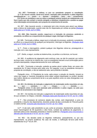 Art. 847. Terminada a defesa, o juiz ou presidente proporá a conciliação.
      § 1º Se houver acordo, lavrar-se-á termo, assinado pelo presidente e pelos litigantes,
consignando-se       o    prazo    e    demais     condições      para    seu     cumprimento.
      § 2º Entre as condições a que se refere o parágrafo anterior poderá ser estabelecida a de
ficar a parte que não cumprir o acordo obrigada a satisfazer integralmente o pedido ou pagar
uma indenização convencionada, sem prejuízo do cumprimento do acordo.

     Art. 847 - Não havendo acordo, o reclamado terá vinte minutos para aduzir sua defesa,
após a leitura da reclamação, quando esta não for dispensada por ambas as partes.(Redação
dada pela Lei nº 9.022, de 5.4.1995)

      Art. 848. Não havendo acordo, seguir-se-á a instrução do processo, podendo o
presidente, ex-officio ou a requerimento de qualquer vogal, interrogar os litigantes.

     Art. 848 - Terminada a defesa, seguir-se-á a instrução do processo, podendo o presidente,
ex officio ou a requerimento de qualquer juiz temporário, interrogar os litigantes. (Redação dada
pela Lei nº 9.022, de 5.4.1995)

      § 1º - Findo o interrogatório, poderá qualquer dos litigantes retirar-se, prosseguindo a
instrução com o seu representante.

     § 2º - Serão, a seguir, ouvidas as testemunhas, os peritos e os técnicos, se houver.

     Art. 849 - A audiência de julgamento será contínua; mas, se não for possível, por motivo
de força maior, concluí-la no mesmo dia, o juiz ou presidente marcará a sua continuação para a
primeira desimpedida, independentemente de nova notificação.

     Art. 850 - Terminada a instrução, poderão as partes aduzir razões finais, em prazo não
excedente de 10 (dez) minutos para cada uma. Em seguida, o juiz ou presidente renovará a
proposta de conciliação, e não se realizando esta, será proferida a decisão.

      Parágrafo único - O Presidente da Junta, após propor a solução do dissídio, tomará os
votos dos vogais e, havendo divergência entre estes, poderá desempatar ou proferir decisão
que melhor atenda ao cumprimento da lei e ao justo equilíbrio entre os votos divergentes e ao
interesse social.

     Art. 851. Os trâmites de instrução e julgamento da reclamação serão resumidos em ata,
de         que         constará,         na        íntegra,      a         decisão.
      Parágrafo único. A ata será assinada pelo presidente e pelos vogais, ou pelo juiz,
juntando-se ao processo o seu original.

     Art. 851 - Os tramites de instrução e julgamento da reclamação serão resumidos em ata,
de que constará, na íntegra, a decisão. (Redação dada pelo Decreto-lei nº 8.737, de 19.1.1946)

      § 1º - Nos processos de exclusiva alçada das Juntas, será dispensável, a juízo do
presidente, o resumo dos depoimentos, devendo constar da ata a conclusão do Tribunal quanto
à matéria de fato. (Incluído pelo Decreto-lei nº 8.737, de 19.1.1946)

      § 2º - A ata será, pelo presidente ou juiz, junta ao processo, devidamente assinada, no
prazo improrrogável de 48 (quarenta e oito) horas, contado da audiência de julgamento, e
assinada pelos juízes classistas presentes à mesma audiência. (Parágrafo único renumerado e
alterado pelo Decreto-lei nº 8.737, de 19.1.1946)

      Art. 852 - Da decisão serão os litigantes notificados, pessoalmente, ou por seu
representante, na própria audiência. No caso de revelia, a notificação far-se-á pela forma
estabelecida no § 1º do art. 841.
 