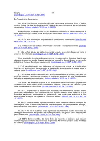 SEÇÃO                                            II-A
(incluído pela Lei nº 9.957, de 12.1.2000)

Do Procedimento Sumaríssimo

     Art. 852-A. Os dissídios individuais cujo valor não exceda a quarenta vezes o salário
mínimo vigente na data do ajuizamento da reclamação ficam submetidos ao procedimento
sumaríssimo. (Incluído pela Lei nº 9.957, de 12.1.2000)

     Parágrafo único. Estão excluídas do procedimento sumaríssimo as demandas em que é
parte a Administração Pública direta, autárquica e fundacional. (Incluído pela Lei nº 9.957, de
12.1.2000)

      Art. 852-B. Nas reclamações enquadradas no procedimento sumaríssimo: (Incluído pela
Lei nº 9.957, de 12.1.2000)

     I - o pedido deverá ser certo ou determinado e indicará o valor correspondente; (Incluído
pela Lei nº 9.957, de 12.1.2000)

     II - não se fará citação por edital, incumbindo ao autor a correta indicação do nome e
endereço do reclamado; (Incluído pela Lei nº 9.957, de 12.1.2000)

      III - a apreciação da reclamação deverá ocorrer no prazo máximo de quinze dias do seu
ajuizamento, podendo constar de pauta especial, se necessário, de acordo com o movimento
judiciário da Junta de Conciliação e Julgamento. (Incluído pela Lei nº 9.957, de 12.1.2000)

      § 1º O não atendimento, pelo reclamante, do disposto nos incisos I e II deste artigo
importará no arquivamento da reclamação e condenação ao pagamento de custas sobre o
valor da causa. (Incluído pela Lei nº 9.957, de 12.1.2000)

     § 2º As partes e advogados comunicarão ao juízo as mudanças de endereço ocorridas no
curso do processo, reputando-se eficazes as intimações enviadas ao local anteriormente
indicado, na ausência de comunicação. (Incluído pela Lei nº 9.957, de 12.1.2000)

      Art. 852-C. As demandas sujeitas a rito sumaríssimo serão instruídas e julgadas em
audiência única, sob a direção de juiz presidente ou substituto, que poderá ser convocado para
atuar simultaneamente com o titular. (Incluído pela Lei nº 9.957, de 12.1.2000)

     Art. 852-D. O juiz dirigirá o processo com liberdade para determinar as provas a serem
produzidas, considerado o ônus probatório de cada litigante, podendo limitar ou excluir as que
considerar excessivas, impertinentes ou protelatórias, bem como para apreciá-las e dar
especial valor às regras de experiência comum ou técnica. (Incluído pela Lei nº 9.957, de
12.1.2000)

     Art. 852-E. Aberta a sessão, o juiz esclarecerá as partes presentes sobre as vantagens da
conciliação e usará os meios adequados de persuasão para a solução conciliatória do litígio,
em qualquer fase da audiência. (Incluído pela Lei nº 9.957, de 12.1.2000)

     Art. 852-F. Na ata de audiência serão registrados resumidamente os atos essenciais, as
afirmações fundamentais das partes e as informações úteis à solução da causa trazidas pela
prova testemunhal. (Incluído pela Lei nº 9.957, de 12.1.2000)

      Art. 852-G. Serão decididos, de plano, todos os incidentes e exceções que possam
interferir no prosseguimento da audiência e do processo. As demais questões serão decididas
na sentença. (Incluído pela Lei nº 9.957, de 12.1.2000)
 
