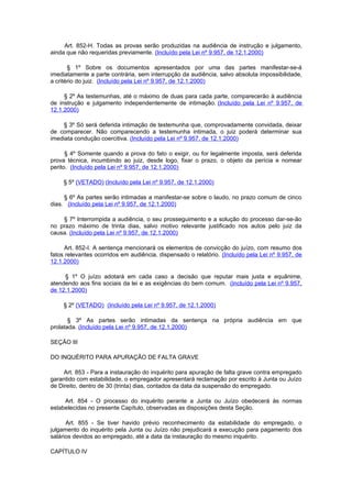 Art. 852-H. Todas as provas serão produzidas na audiência de instrução e julgamento,
ainda que não requeridas previamente. (Incluído pela Lei nº 9.957, de 12.1.2000)

       § 1º Sobre os documentos apresentados por uma das partes manifestar-se-á
imediatamente a parte contrária, sem interrupção da audiência, salvo absoluta impossibilidade,
a critério do juiz. (Incluído pela Lei nº 9.957, de 12.1.2000)

     § 2º As testemunhas, até o máximo de duas para cada parte, comparecerão à audiência
de instrução e julgamento independentemente de intimação. (Incluído pela Lei nº 9.957, de
12.1.2000)

     § 3º Só será deferida intimação de testemunha que, comprovadamente convidada, deixar
de comparecer. Não comparecendo a testemunha intimada, o juiz poderá determinar sua
imediata condução coercitiva. (Incluído pela Lei nº 9.957, de 12.1.2000)

      § 4º Somente quando a prova do fato o exigir, ou for legalmente imposta, será deferida
prova técnica, incumbindo ao juiz, desde logo, fixar o prazo, o objeto da perícia e nomear
perito. (Incluído pela Lei nº 9.957, de 12.1.2000)

     § 5º (VETADO) (Incluído pela Lei nº 9.957, de 12.1.2000)

     § 6º As partes serão intimadas a manifestar-se sobre o laudo, no prazo comum de cinco
dias. (Incluído pela Lei nº 9.957, de 12.1.2000)

    § 7º Interrompida a audiência, o seu prosseguimento e a solução do processo dar-se-ão
no prazo máximo de trinta dias, salvo motivo relevante justificado nos autos pelo juiz da
causa. (Incluído pela Lei nº 9.957, de 12.1.2000)

     Art. 852-I. A sentença mencionará os elementos de convicção do juízo, com resumo dos
fatos relevantes ocorridos em audiência, dispensado o relatório. (Incluído pela Lei nº 9.957, de
12.1.2000)

     § 1º O juízo adotará em cada caso a decisão que reputar mais justa e equânime,
atendendo aos fins sociais da lei e as exigências do bem comum. (Incluído pela Lei nº 9.957,
de 12.1.2000)

     § 2º (VETADO) (Incluído pela Lei nº 9.957, de 12.1.2000)

       § 3º As partes serão intimadas da sentença na própria audiência em que
prolatada. (Incluído pela Lei nº 9.957, de 12.1.2000)

SEÇÃO III

DO INQUÉRITO PARA APURAÇÃO DE FALTA GRAVE

     Art. 853 - Para a instauração do inquérito para apuração de falta grave contra empregado
garantido com estabilidade, o empregador apresentará reclamação por escrito à Junta ou Juízo
de Direito, dentro de 30 (trinta) dias, contados da data da suspensão do empregado.

     Art. 854 - O processo do inquérito perante a Junta ou Juízo obedecerá às normas
estabelecidas no presente Capítulo, observadas as disposições desta Seção.

      Art. 855 - Se tiver havido prévio reconhecimento da estabilidade do empregado, o
julgamento do inquérito pela Junta ou Juízo não prejudicará a execução para pagamento dos
salários devidos ao empregado, até a data da instauração do mesmo inquérito.

CAPÍTULO IV
 