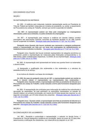 DOS DISSÍDIOS COLETIVOS

SEÇÃO I

DA INSTAURAÇÃO DA INSTÂNCIA

     Art. 856 - A instância será instaurada mediante representação escrita ao Presidente do
Tribunal. Poderá ser também instaurada por iniciativa do presidente, ou, ainda, a requerimento
da Procuradoria da Justiça do Trabalho, sempre que ocorrer suspensão do trabalho.

      Art. 857. A representação poderá ser feita pelo empregador ou empregadores
interessados, pelos seus sindicatos, ou pelos sindicatos de empregados.

      Art. 857 - A representação para instaurar a instância em dissídio coletivo constitui
prerrogativa das associações sindicais, excluídas as hipóteses aludidas no art. 856, quando
ocorrer suspensão do trabalho. (Redação dada pelo Decreto-lei nº 7.321, de 14.2.1945)

     Parágrafo único. Quando não houver sindicato que represente a categoria profissional,
poderá a representação ser feita por um terço dos empregados do estabelecimento ou
estabelecimentos envolvidos no dissídio. Revogado pelo Decreto-Lei nº 7.321 de 14.2.1945:

      Parágrafo único. Quando não houver sindicato representativo da categoria econômica ou
profissional, poderá a representação ser instaurada pelas federações correspondentes e, na
falta destas, pelas confederações respectivas, no âmbito de sua representação. (Redação dada
pela Lei nº 2.693, de 23.12.1955)

     Art. 858 - A representação será apresentada em tantas vias quantos forem os reclamados
e deverá conter:

     a) designação e qualificação dos reclamantes e dos reclamados e a natureza do
estabelecimento ou do serviço;

     b) os motivos do dissídio e as bases da conciliação.

     Art. 859. No caso do parágrafo único do art. 857, a representação poderá ser escrita ou
verbal e deverá indicar o representante ou representantes dos reclamantes.
     Parágrafo único. Quando verbal, a representação será feita ao presidente do tribunal ou à
Procuradoria da Justiça do Trabalho, sendo reduzida a termo pelo funcionário designado para
esse fim.

     Art. 859 - A representação dos sindicatos para instauração da instância fica subordinada à
aprovação de assembléia, da qual participem os associados interessados na solução do
dissídio coletivo, em primeira convocação, por maioria de 2/3 (dois terços) dos mesmos, ou, em
segunda convocação, por 2/3 (dois terços) dos presentes. (Redação dada pelo Decreto-lei nº
7.321, de 14.2.1945)

    Parágrafo único - Quando verbal, a representação será feita ao presidente do tribunal ou à
Procuradoria da Justiça do Trabalho, sendo reduzida a termo pelo funcionário designado para
esse fim. (Revogado pelo Decreto-Lei nº 7.321 de 14.2.1945)

SEÇÃO II

DA CONCILIAÇÃO E DO JULGAMENTO

     Art. 860 - Recebida e protocolada a representação, e estando na devida forma, o
Presidente do Tribunal designará a audiência de conciliação, dentro do prazo de 10 (dez) dias,
determinando a notificação dos dissidentes, com observância do disposto no art. 841.
 