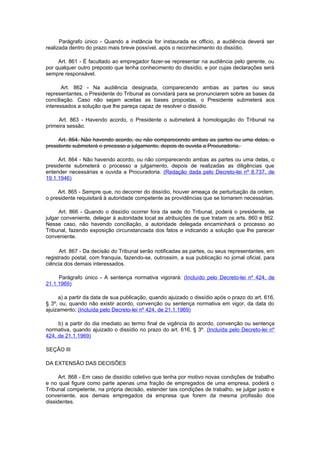 Parágrafo único - Quando a instância for instaurada ex officio, a audiência deverá ser
realizada dentro do prazo mais breve possível, após o reconhecimento do dissídio.

     Art. 861 - É facultado ao empregador fazer-se representar na audiência pelo gerente, ou
por qualquer outro preposto que tenha conhecimento do dissídio, e por cujas declarações será
sempre responsável.

       Art. 862 - Na audiência designada, comparecendo ambas as partes ou seus
representantes, o Presidente do Tribunal as convidará para se pronunciarem sobre as bases da
conciliação. Caso não sejam aceitas as bases propostas, o Presidente submeterá aos
interessados a solução que lhe pareça capaz de resolver o dissídio.

     Art. 863 - Havendo acordo, o Presidente o submeterá à homologação do Tribunal na
primeira sessão.

     Art. 864. Não havendo acordo, ou não comparecendo ambas as partes ou uma delas, o
presidente submeterá o processo a julgamento, depois de ouvida a Procuradoria.

     Art. 864 - Não havendo acordo, ou não comparecendo ambas as partes ou uma delas, o
presidente submeterá o processo a julgamento, depois de realizadas as diligências que
entender necessárias e ouvida a Procuradoria. (Redação dada pelo Decreto-lei nº 8.737, de
19.1.1946)

     Art. 865 - Sempre que, no decorrer do dissídio, houver ameaça de perturbação da ordem,
o presidente requisitará à autoridade competente as providências que se tornarem necessárias.

      Art. 866 - Quando o dissídio ocorrer fora da sede do Tribunal, poderá o presidente, se
julgar conveniente, delegar à autoridade local as atribuições de que tratam os arts. 860 e 862.
Nesse caso, não havendo conciliação, a autoridade delegada encaminhará o processo ao
Tribunal, fazendo exposição circunstanciada dos fatos e indicando a solução que lhe parecer
conveniente.

      Art. 867 - Da decisão do Tribunal serão notificadas as partes, ou seus representantes, em
registrado postal, com franquia, fazendo-se, outrossim, a sua publicação no jornal oficial, para
ciência dos demais interessados.

     Parágrafo único - A sentença normativa vigorará: (Incluído pelo Decreto-lei nº 424, de
21.1.1969)

     a) a partir da data de sua publicação, quando ajuizado o dissídio após o prazo do art. 616,
§ 3º, ou, quando não existir acordo, convenção ou sentença normativa em vigor, da data do
ajuizamento; (Incluída pelo Decreto-lei nº 424, de 21.1.1969)

     b) a partir do dia imediato ao termo final de vigência do acordo, convenção ou sentença
normativa, quando ajuizado o dissídio no prazo do art. 616, § 3º. (Incluída pelo Decreto-lei nº
424, de 21.1.1969)

SEÇÃO III

DA EXTENSÃO DAS DECISÕES

     Art. 868 - Em caso de dissídio coletivo que tenha por motivo novas condições de trabalho
e no qual figure como parte apenas uma fração de empregados de uma empresa, poderá o
Tribunal competente, na própria decisão, estender tais condições de trabalho, se julgar justo e
conveniente, aos demais empregados da empresa que forem da mesma profissão dos
dissidentes.
 