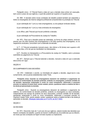 Parágrafo único - O Tribunal fixará a data em que a decisão deve entrar em execução,
bem como o prazo de sua vigência, o qual não poderá ser superior a 4 (quatro) anos.

     Art. 869 - A decisão sobre novas condições de trabalho poderá também ser estendida a
todos os empregados da mesma categoria profissional compreendida na jurisdição do Tribunal:

     a) por solicitação de 1 (um) ou mais empregadores, ou de qualquer sindicato destes;

     b) por solicitação de 1 (um) ou mais sindicatos de empregados;

     c) ex officio, pelo Tribunal que houver proferido a decisão;

     d) por solicitação da Procuradoria da Justiça do Trabalho.

     Art. 870 - Para que a decisão possa ser estendida, na forma do artigo anterior, torna-se
preciso que 3/4 (três quartos) dos empregadores e 3/4 (três quartos) dos empregados, ou os
respectivos sindicatos, concordem com a extensão da decisão.

     § 1º - O Tribunal competente marcará prazo, não inferior a 30 (trinta) nem superior a 60
(sessenta) dias, a fim de que se manifestem os interessados.

    § 2º - Ouvidos os interessados e a Procuradoria da Justiça do Trabalho, será o processo
submetido ao julgamento do Tribunal.

    Art. 871 - Sempre que o Tribunal estender a decisão, marcará a data em que a extensão
deva entrar em vigor.

SEÇÃO IV

DO CUMPRIMENTO DAS DECISÕES

    Art. 872 - Celebrado o acordo, ou transitada em julgado a decisão, seguir-se-á o seu
cumprimento, sob as penas estabelecidas neste Título.

      Parágrafo único. Quando os empregadores deixarem de satisfazer o pagamento de
salários na conformidade da decisão proferida, poderão os empregados, juntando certidão de
tal decisão, apresentar reclamação à Junta ou Juizo competente, observado o processo
previsto no capítulo III deste título, sendo vedado, porem, questionar sobre a matéria de fato e
de direito já apresentada na decisão.

      Parágrafo único - Quando os empregadores deixarem de satisfazer o pagamento de
salários, na conformidade da decisão proferida, poderão os empregados ou seus sindicatos,
independentes de outorga de poderes de seus associados, juntando certidão de tal decisão,
apresentar reclamação à Junta ou Juízo competente, observado o processo previsto no
Capítulo II deste Título, sendo vedado, porém, questionar sobre a matéria de fato e de direito já
apreciada na decisão. (Redação dada pela Lei nº 2.275, de 30.7.1954)

SEÇÃO V

DA REVISÃO

      Art. 873 - Decorrido mais de 1 (um) ano de sua vigência, caberá revisão das decisões que
fixarem condições de trabalho, quando se tiverem modificado as circunstâncias que as ditaram,
de modo que tais condições se hajam tornado injustas ou inaplicáveis.
 