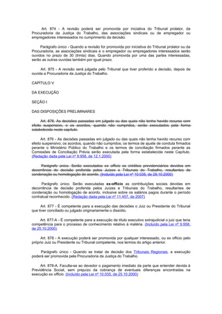 Art. 874 - A revisão poderá ser promovida por iniciativa do Tribunal prolator, da
Procuradoria da Justiça do Trabalho, das associações sindicais ou de empregador ou
empregadores interessados no cumprimento da decisão.

     Parágrafo único - Quando a revisão for promovida por iniciativa do Tribunal prolator ou da
Procuradoria, as associações sindicais e o empregador ou empregadores interessados serão
ouvidos no prazo de 30 (trinta) dias. Quando promovida por uma das partes interessadas,
serão as outras ouvidas também por igual prazo.

     Art. 875 - A revisão será julgada pelo Tribunal que tiver proferido a decisão, depois de
ouvida a Procuradoria da Justiça do Trabalho.

CAPÍTULO V

DA EXECUÇÃO

SEÇÃO I

DAS DISPOSIÇÕES PRELIMINARES

      Art. 876. As decisões passadas em julgado ou das quais não tenha havido recurso com
efeito suspensivo, e os acordos, quando não cumpridos, serão executados pela forma
estabelecida neste capítulo.

      Art. 876 - As decisões passadas em julgado ou das quais não tenha havido recurso com
efeito suspensivo; os acordos, quando não cumpridos; os termos de ajuste de conduta firmados
perante o Ministério Público do Trabalho e os termos de conciliação firmados perante as
Comissões de Conciliação Prévia serão executada pela forma estabelecida neste Capítulo.
(Redação dada pela Lei nº 9.958, de 12.1.2000)

     Parágrafo único. Serão executados ex officio os créditos previdenciários devidos em
decorrência de decisão proferida pelos Juízes e Tribunais do Trabalho, resultantes de
condenação ou homologação de acordo. (Incluído pela Lei nº 10.035, de 25.10.2000)

      Parágrafo único. Serão executadas ex-officio as contribuições sociais devidas em
decorrência de decisão proferida pelos Juízes e Tribunais do Trabalho, resultantes de
condenação ou homologação de acordo, inclusive sobre os salários pagos durante o período
contratual reconhecido. (Redação dada pela Lei nº 11.457, de 2007)

     Art. 877 - É competente para a execução das decisões o Juiz ou Presidente do Tribunal
que tiver conciliado ou julgado originariamente o dissídio.

     Art. 877-A - É competente para a execução de título executivo extrajudicial o juiz que teria
competência para o processo de conhecimento relativo à matéria. (Incluído pela Lei nº 9.958,
de 25.10.2000)

     Art. 878 - A execução poderá ser promovida por qualquer interessado, ou ex officio pelo
próprio Juiz ou Presidente ou Tribunal competente, nos termos do artigo anterior.

     Parágrafo único - Quando se tratar de decisão dos Tribunais Regionais, a execução
poderá ser promovida pela Procuradoria da Justiça do Trabalho.

     Art. 878-A. Faculta-se ao devedor o pagamento imediato da parte que entender devida à
Previdência Social, sem prejuízo da cobrança de eventuais diferenças encontradas na
execução ex officio. (Incluído pela Lei nº 10.035, de 25.10.2000)
 