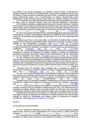 que tenham a seu serviço empregados, ou operários, deverão remeter ao Ministério do
Trabalho, Indústria e Comércio, ou à autoridade que o representar nos Estados dentro do prazo
de 15 dias, a contar da data da notificação que lhes for feita, a indicação dos salários mais
baixos efetivamente pagos, com a discriminação do serviço desempenhado pelos
trabalhadores, conforme modelo aprovado pelo ministro do Trabalho, Indústria e Comércio.
      § 1º O disposto neste artigo será igualmente observado pelos encarregados de serviços
ou obras, tanto do Governo Federal, como dos Governos Estaduais e Municipais.
      § 2º Os dados censitários recolhidos pelo Ministério do Trabalho, Indústria e Comércio
serão enviados às Comissões de Salário Mínimo, podendo estas, nos casos de insuficiência
desses dados, colher, os elementos complementares de que precisarem, diretamente junto às
partes interessadas residentes na região, zona ou subzona de sua jurisdição. (Revogado pela
Lei                    nº                 4.589,                de                  11.12.1964)
      Art. 106 - As Comissões de Salário Mínimo, mediante delegação do Serviço de Estatística
da Previdência e Trabalho, representarão o Ministério do Trabalho, Indústria e Comércio, para
o efeito do recolhimento das declarações, de que trata o art. 109, e de outros elementos
estatísticos.
      Parágrafo único. Para os fins deste artigo, as Comissões de Salário Mínimo poderão
delegar as suas funções às autoridades federais, estaduais ou municipais, da região, zona ou
subzona a que pertencerem. (Revogado pela Lei nº 4.589, de 11.12.1964)
      Art. 107 - As comissões de Salário Mínimo, ao fixar o salário mínimo, darão à publicidade
os índices estatísticos que justifiquem sua adoção e o valor de cada uma das parcelas que o
constituirem.        (Revogado        pela       Lei      nº    4.589,     de       11.12.1964)
      Art. 108 - As Comissões de Salário Mínimo enviarão ao Serviço de Estatística da
Previdência e Trabalho do Ministério do Trabalho, Indústria e Comércio as declarações
recebidas, devidamente relacionadas, dentro do prazo improrrogavel de 15 dias, utilizando-se
da via de transporte mais rápida. (Revogado pela Lei nº 4.589, de 11.12.1964)
      Art. 109 - Dentro do prazo de 45 dias, contados do recebimento das declarações que lhe
forem enviadas, o Serviço de Estatística da Previdência e Trabalho do Ministério do Trabalho,
Indústria e Comércio remeterá às Comissões de Salário Mínimo, não só o material, como as
instruções para a realização de inquéritos ou pesquisas que melhor elucidem ou completem o
acervo de elementos necessários ao estudo e determinação do salário mínimo na região, zona
ou                                                                                     subzona.
       Parágrafo único. Os inquéritos serão realizados sob a orientação de técnicos e
funcionários do Ministério do Trabalho, Indústria e Comércio, designados especialmente para
esse       fim.           (Revogado       pela       Lei     nº   4.589,    de      11.12.1964)
      Art. 110 - As Comissões de Salário Mínimo centralizarão na região ou zona os elementos
dos inquéritos ou pesquisas determinados pelo Serviço de Estatística da Previdência e
Trabalho do Ministério do Trabalho, Indústria e Comércio, remetendo-lhes esses elementos
dentro        do        prazo       que,       antecipadamente,       lhes      for      fixado.
      Parágrafo único. As Comissões remeterão, imediatamente, ao Serviço de Estatística da
Previdência e Trabalho cópia autêntica de todas as suas decisões ou resoluções. (Revogado
pela               Lei             nº              4.589,            de             11.12.1964)
      Art. 111 - O Serviço de Estatística da Previdência e Trabalho, do Ministério do Trabalho,
Indústria e Comércio, uma vez satisfeita a exigência dos arts. 108 e 110, deverá fornecer às
Comissões de Salário Mínimo, dentro do prazo máximo de 240 dias, uma informação
fundamentada indicando o salário mínimo aplicável à região, zona ou subzona de que se tratar.
      Parágrafo único. No caso de não receber, em tempo útil, os elementos a que se refere
este artigo, o Serviço de Estatística da Previdência e Trabalho elaborará uma recomendação
baseada no critério de comparação com regiões, zonas ou subzonas de condições
semelhantes. (Revogado pela Lei nº 4.589, de 11.12.1964)

SEÇÃO V

DA FIXAÇÃO DO SALÁRIO MÍNIMO

      Art. 112 - Recebida a informação a que se refere o art. 111, cada Comissão de Salário
Mínimo fixará, dentro do prazo improrrogável de 9 (nove) meses, o salário mínimo da
respectiva                         região                        ou                          zona.
      § 1º A decisão fixando o salário será publicada nos orgãos oficiais, ou nos jornais de maior
circulação, na região, zona ou subzona, de jurisdição da Comissão, e no Diário Oficial, na
 