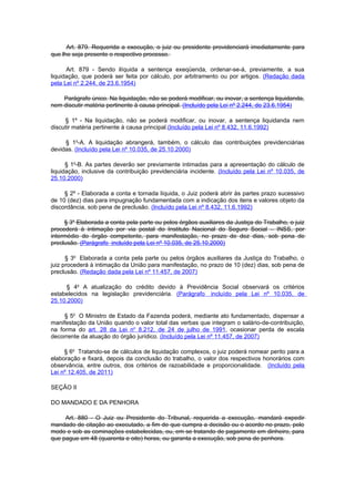 Art. 879. Requerida a execução, o juiz ou presidente providenciará imediatamente para
que lhe seja presente o respectivo processo.

      Art. 879 - Sendo ilíquida a sentença exeqüenda, ordenar-se-á, previamente, a sua
liquidação, que poderá ser feita por cálculo, por arbitramento ou por artigos. (Redação dada
pela Lei nº 2.244, de 23.6.1954)

    Parágrafo único. Na liquidação, não se poderá modificar, ou inovar, a sentença liquidanda,
nem discutir matéria pertinente à causa principal. (Incluído pela Lei nº 2.244, de 23.6.1954)

     § 1º - Na liquidação, não se poderá modificar, ou inovar, a sentença liquidanda nem
discutir matéria pertinente à causa principal.(Incluído pela Lei nº 8.432, 11.6.1992)

     § 1o-A. A liquidação abrangerá, também, o cálculo das contribuições previdenciárias
devidas. (Incluído pela Lei nº 10.035, de 25.10.2000)

      § 1o-B. As partes deverão ser previamente intimadas para a apresentação do cálculo de
liquidação, inclusive da contribuição previdenciária incidente. (Incluído pela Lei nº 10.035, de
25.10.2000)

     § 2º - Elaborada a conta e tornada líquida, o Juiz poderá abrir às partes prazo sucessivo
de 10 (dez) dias para impugnação fundamentada com a indicação dos itens e valores objeto da
discordância, sob pena de preclusão. (Incluído pela Lei nº 8.432, 11.6.1992)

     § 3o Elaborada a conta pela parte ou pelos órgãos auxiliares da Justiça do Trabalho, o juiz
procederá à intimação por via postal do Instituto Nacional do Seguro Social – INSS, por
intermédio do órgão competente, para manifestação, no prazo de dez dias, sob pena de
preclusão. (Parágrafo incluído pela Lei nº 10.035, de 25.10.2000)

      § 3o Elaborada a conta pela parte ou pelos órgãos auxiliares da Justiça do Trabalho, o
juiz procederá à intimação da União para manifestação, no prazo de 10 (dez) dias, sob pena de
preclusão. (Redação dada pela Lei nº 11.457, de 2007)

      § 4o A atualização do crédito devido à Previdência Social observará os critérios
estabelecidos na legislação previdenciária. (Parágrafo incluído pela Lei nº 10.035, de
25.10.2000)

     § 5o O Ministro de Estado da Fazenda poderá, mediante ato fundamentado, dispensar a
manifestação da União quando o valor total das verbas que integram o salário-de-contribuição,
na forma do art. 28 da Lei no 8.212, de 24 de julho de 1991, ocasionar perda de escala
decorrente da atuação do órgão jurídico. (Incluído pela Lei nº 11.457, de 2007)

     § 6o Tratando-se de cálculos de liquidação complexos, o juiz poderá nomear perito para a
elaboração e fixará, depois da conclusão do trabalho, o valor dos respectivos honorários com
observância, entre outros, dos critérios de razoabilidade e proporcionalidade. (Incluído pela
Lei nº 12.405, de 2011)

SEÇÃO II

DO MANDADO E DA PENHORA

     Art. 880 - O Juiz ou Presidente do Tribunal, requerida a execução, mandará expedir
mandado de citação ao executado, a fim de que cumpra a decisão ou o acordo no prazo, pelo
modo e sob as cominações estabelecidas, ou, em se tratando de pagamento em dinheiro, para
que pague em 48 (quarenta e oito) horas, ou garanta a execução, sob pena de penhora.
 