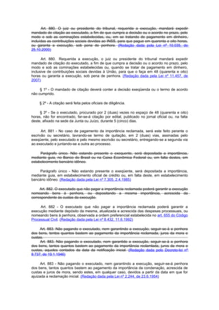 Art. 880. O juiz ou presidente do tribunal, requerida a execução, mandará expedir
mandado de citação ao executado, a fim de que cumpra a decisão ou o acordo no prazo, pelo
modo e sob as cominações estabelecidas, ou, em se tratando de pagamento em dinheiro,
incluídas as contribuições sociais devidas ao INSS, para que pague em quarenta e oito horas,
ou garanta a execução, sob pena de penhora. (Redação dada pela Lei nº 10.035, de
25.10.2000)

      Art. 880. Requerida a execução, o juiz ou presidente do tribunal mandará expedir
mandado de citação do executado, a fim de que cumpra a decisão ou o acordo no prazo, pelo
modo e sob as cominações estabelecidas ou, quando se tratar de pagamento em dinheiro,
inclusive de contribuições sociais devidas à União, para que o faça em 48 (quarenta e oito)
horas ou garanta a execução, sob pena de penhora. (Redação dada pela Lei nº 11.457, de
2007)

     § 1º - O mandado de citação deverá conter a decisão exeqüenda ou o termo de acordo
não cumprido.

     § 2º - A citação será feita pelos oficiais de diligência.

     § 3º - Se o executado, procurado por 2 (duas) vezes no espaço de 48 (quarenta e oito)
horas, não for encontrado, far-se-á citação por edital, publicado no jornal oficial ou, na falta
deste, afixado na sede da Junta ou Juízo, durante 5 (cinco) dias.

      Art. 881 - No caso de pagamento da importância reclamada, será este feito perante o
escrivão ou secretário, lavrando-se termo de quitação, em 2 (duas) vias, assinadas pelo
exeqüente, pelo executado e pelo mesmo escrivão ou secretário, entregando-se a segunda via
ao executado e juntando-se a outra ao processo.

     Parágrafo único. Não estando presente o exequente, será depositada a importância,
mediante guia, no Banco do Brasil ou na Caixa Econômica Federal ou, em falta destes, em
estabelecimento bancário idôneo.

    Parágrafo único - Não estando presente o exeqüente, será depositada a importância,
mediante guia, em estabelecimento oficial de crédito ou, em falta deste, em estabelecimento
bancário idôneo. (Redação dada pela Lei nº 7.305, 2.4.1985)

     Art. 882. O executado que não pagar a importância reclamada poderá garantir a execução
nomeando bens à penhora, ou depositando a mesma importância, acrescida da
correspondente às custas da execução.

     Art. 882 - O executado que não pagar a importância reclamada poderá garantir a
execução mediante depósito da mesma, atualizada e acrescida das despesas processuais, ou
nomeando bens à penhora, observada a ordem preferencial estabelecida no art. 655 do Código
Processual Civil. (Redação dada pela Lei nº 8.432, 11.6.1992)

     Art. 883. Não pagando o executado, nem garantindo a execução, seguir-se-á a penhora
dos bens, tentos quantos bastem ao pagamento da importância reclamada, juros da mora e
custas.
     Art. 883. Não pagando o executado, nem garantido a execução, seguir-se-à a penhora
dos bens, tantos quantos bastem ao pagamento da importância reclamlada, juros da mora e
custas, aqueles contados da data da notificação inicial. (Redação dada pelo Decreto-lei nº
8.737, de 19.1.1946)

      Art. 883 - Não pagando o executado, nem garantindo a execução, seguir-se-á penhora
dos bens, tantos quantos bastem ao pagamento da importância da condenação, acrescida de
custas e juros de mora, sendo estes, em qualquer caso, devidos a partir da data em que for
ajuizada a reclamação inicial. (Redação dada pela Lei nº 2.244, de 23.6.1954)
 