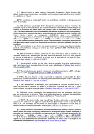 § 1º Não acordando as partes quanto à designação de avaliador, dentro de cinco dias
após o despacho que o determinou a avaliação, será o avaliador designado livremente pelo juiz
ou presidente do tribunal.

     § 2º Os servidores da Justiça do Trabalho não poderão ser escolhidos ou designados para
servir de avaliador.

       Art. 888. Concluida a avaliação, dentro de dez dias, contados da data da nomeação do
avaliador, seguir-se-á a arrematação que será anunciada por edital, afixado na sede do juizo ou
tribunal e publicado no jornal local, se houver, com a antecedência de vinte dias.
    § 1º Se na primeira praça os bens penhorados não tiverem alcançado o preço da avaliação,
haverá, decorrido o prazo de dez dias, a segunda praça, na qual os bens serão vendidos pelo
maior       lance,      tendo   o     exequente       preferência   para     a     adjudicação.
    § 2º Em qualquer caso, o arrematante deverá garantir o lance com o sinal correspondente a
20%              (vinte          por           cento)           do          seu           valor.
    § 3º Não havendo licitantes na segunda praça, e não requerendo o exequente a adjudicação
dos bens penhorados, podarão os mesmos ser vendidos por leiloeiro, nomeado pelo juiz, ou
presidente.
    § 4º Se o arrematante, ou seu fiador, não pagar dentro de 24 horas o preço da arrematação,
perderá, em benefício da execução, o sinal de que trata o § 2º do art. 888, voltando à praça os
bens executados.

     Art. 888 - Concluída a avaliação, dentro de dez dias, contados da data da nomeação do
avaliador, seguir-se-á a arrematação, que será anunciada por edital afixado na sede do juízo
ou tribunal e publicado no jornal local, se houver, com a antecedência de vinte (20) dias.
(Redação dada pela Lei nº 5.584, de 26.6.1970)

      § 1º A arrematação far-se-á em dia, hora e lugar anunciados e os bens serão vendidos
pelo maior lance, tendo o exeqüente preferência para a adjudicação. (Redação dada pela Lei
nº 5.584, de 26.6.1970)

     § 2º O arrematante deverá garantir o lance com o sinal correspondente a 20% (vinte por
cento) do seu valor. (Redação dada pela Lei nº 5.584, de 26.6.1970)

     § 3º Não havendo licitante, e não requerendo o exeqüente a adjudicação dos bens
penhorados, poderão os mesmos ser vendidos por leiloeiro nomeado pelo Juiz ou Presidente.
(Redação dada pela Lei nº 5.584, de 26.6.1970)

      § 4º Se o arrematante, ou seu fiador, não pagar dentro de 24 (vinte e quatro) horas o
preço da arrematação, perderá, em benefício da execução, o sinal de que trata o § 2º dêste
artigo, voltando à praça os bens executados. (Redação dada pela Lei nº 5.584, de 26.6.1970)

      Art. 889 - Aos trâmites e incidentes do processo da execução são aplicáveis, naquilo em
que não contravierem ao presente Título, os preceitos que regem o processo dos executivos
fiscais para a cobrança judicial da dívida ativa da Fazenda Pública Federal.

      Art. 889-A. Os recolhimentos das importâncias devidas, referentes às contribuições
sociais, serão efetuados nas agências locais da Caixa Econômica Federal ou do Banco do
Brasil S.A., por intermédio de documento de arrecadação da Previdência Social, dele se
fazendo constar o número do processo. (Incluído pela Lei nº 10.035, de 25.10.2000)

     § 1o Sendo concedido parcelamento do débito previdenciário perante o INSS o devedor
deverá juntar aos autos documento comprobatório do referido ajuste, ficando suspensa a
execução da respectiva contribuição previdenciária até final e integral cumprimento do
parcelamento.      (Incluído      pela      Lei      nº      10.035,      de     25.10.2000)
     § 2o As varas do trabalho encaminharão ao órgão competente do INSS, mensalmente,
cópias das guias pertinentes aos recolhimentos efetivados nos autos, salvo se outro prazo for
estabelecido em regulamento. (Incluído pela Lei nº 10.035, de 25.10.2000)
 