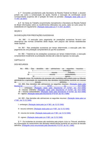 § 1o Concedido parcelamento pela Secretaria da Receita Federal do Brasil, o devedor
juntará aos autos a comprovação do ajuste, ficando a execução da contribuição social
correspondente suspensa até a quitação de todas as parcelas. (Redação dada pela Lei nº
11.457, de 2007)

     § 2o As Varas do Trabalho encaminharão mensalmente à Secretaria da Receita Federal
do Brasil informações sobre os recolhimentos efetivados nos autos, salvo se outro prazo for
estabelecido em regulamento. (Redação dada pela Lei nº 11.457, de 2007)

SEÇÃO V

DA EXECUÇÃO POR PRESTAÇÕES SUCESSIVAS

      Art. 890 - A execução para pagamento de prestações sucessivas far-se-á com
observância das normas constantes desta Seção, sem prejuízo das demais estabelecidas
neste Capítulo.

    Art. 891 - Nas prestações sucessivas por tempo determinado, a execução pelo não-
pagamento de uma prestação compreenderá as que lhe sucederem.

    Art. 892 - Tratando-se de prestações sucessivas por tempo indeterminado, a execução
compreenderá inicialmente as prestações devidas até a data do ingresso na execução.

CAPÍTULO VI

DOS RECURSOS

       Art.   893.    Das     decisões    são    admissíveis   os     seguintes     recursos:
                       I                    -                   embargos;
                   II             -              recurso                ordinário;
                 III            -             recurso               extraordinário;
                        IV                   -                      agravo.
     Parágrafo único. Os incidentes do processo são resolvidos pelo próprio juizo ou tribunal,
admitindo-se a apreciação do merecimento das decisões interIocutórias somente em recurso
da                         decisão                         definitiva.
     Art. 893. Das decisões são admissíveis os seguintes recursos: (Redação dada pelo
Decreto-lei               nº               8.737,                 de                  19.1.1946)
       I – embargos; (Redação dada pelo Decreto-lei nº 8.737, de 19.1.1946)
      II– recurso ordinário; (Redação dada pelo Decreto-lei nº 8.737, de 19.1.1946)
     III – recurso extraordinário; (Redação dada pelo Decreto-lei nº 8.737, de 19.1.1946)
    IV – àgravo. (Redação dada pelo Decreto-lei nº 8.737, de 19.1.1946)

     Art. 893 - Das decisões são admissíveis os seguintes recursos: (Redação dada pela Lei
nº 861, de 13.10.1949)

     I - embargos; (Redação dada pela Lei nº 861, de 13.10.1949)

     II - recurso ordinário; (Redação dada pela Lei nº 861, de 13.10.1949)

     III - recurso de revista; (Redação dada pela Lei nº 861, de 13.10.1949)

     IV - agravo. (Redação dada pela Lei nº 861, de 13.10.1949)

     § 1º - Os incidentes do processo são resolvidos pelo próprio Juízo ou Tribunal, admitindo-
se a apreciação do merecimento das decisões interlocutórias somente em recursos da decisão
definitiva. (Parágrafo único renumerado pelo Decreto-lei nº 8.737, de 19.1.1946)
 