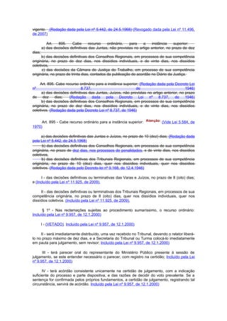 vigente. (Redação dada pela Lei nº 5.442, de 24.5.1968) (Revogado dada pela Lei nº 11.496,
de 2007)

           Art.  895.    Cabe       recurso   ordinário,   para    a     instância    superior:
        a) das decisões definitivas das Juntas, não previstas no artigo anterior, no prazo de dez
dias;
      b) das decisões definitivas dos Conselhos Regionais, em processos de sua competência
originária, no prazo de dez dias, nos dissídios individuais, e de vinte dias, nos dissídios
coletivos,
      c) das decisões da Câmara de Justiça do Trabalho, em processo de sua competência
originária, no prazo de trinta dias, contados da publicação do acordão no Diário da Justiça.

     Art. 895. Cabe recurso ordinário para a instânca superior; (Redação dada pela Decreto Lei
nº                            8.737,                         de                            1946)
      a) das decisões definitivas das Juntas, Juízos, não previstas no artigo anterior, no prazo
de     dez    dias;   (Redação       dada   pela    Decreto    Lei   nº    8.737,    de    1946)
      b) das decisões definitivas dos Conselhos Regionais, em processos de sua competência
originária, no prazo de dez dias, nos dissídios individuais, e de vinte dias, nos dissídios
coletivos. (Redação dada pela Decreto Lei nº 8.737, de 1946)


     Art. 895 - Cabe recurso ordinário para a instância superior:             (Vide Lei 5.584, de
1970)

      a) das decisões definitivas das Juntas e Juízos, no prazo de 10 (dez) dias; (Redação dada
pela Lei nº 5.442, de 24.5.1968)
      b) das decisões definitivas dos Conselhos Regionais, em processos de sua competência
originária, no prazo de dez dias, nos processos de penalidades, e de vinte dias, nos dissídios
coletivos,
      b) das decisões definitivas dos Tribunais Regionais, em processos de sua competência
originária, no prazo de 10 (dez) dias, quer nos dissídios individuais, quer nos dissídios
coletivos. (Redação dada pelo Decreto-lei nº 9.168, de 12.4.1946)

      I - das decisões definitivas ou terminativas das Varas e Juízos, no prazo de 8 (oito) dias;
e (Incluído pela Lei nº 11.925, de 2009).

     II - das decisões definitivas ou terminativas dos Tribunais Regionais, em processos de sua
competência originária, no prazo de 8 (oito) dias, quer nos dissídios individuais, quer nos
dissídios coletivos. (Incluído pela Lei nº 11.925, de 2009).

      § 1º - Nas reclamações sujeitas ao procedimento sumaríssimo, o recurso ordinário:
Incluído pela Lei nº 9.957, de 12.1.2000)

        I - (VETADO). Incluído pela Lei nº 9.957, de 12.1.2000)

     II - será imediatamente distribuído, uma vez recebido no Tribunal, devendo o relator liberá-
lo no prazo máximo de dez dias, e a Secretaria do Tribunal ou Turma colocá-lo imediatamente
em pauta para julgamento, sem revisor; Incluído pela Lei nº 9.957, de 12.1.2000)

      III - terá parecer oral do representante do Ministério Público presente à sessão de
julgamento, se este entender necessário o parecer, com registro na certidão; Incluído pela Lei
nº 9.957, de 12.1.2000)

      IV - terá acórdão consistente unicamente na certidão de julgamento, com a indicação
suficiente do processo e parte dispositiva, e das razões de decidir do voto prevalente. Se a
sentença for confirmada pelos próprios fundamentos, a certidão de julgamento, registrando tal
circunstância, servirá de acórdão. Incluído pela Lei nº 9.957, de 12.1.2000)
 