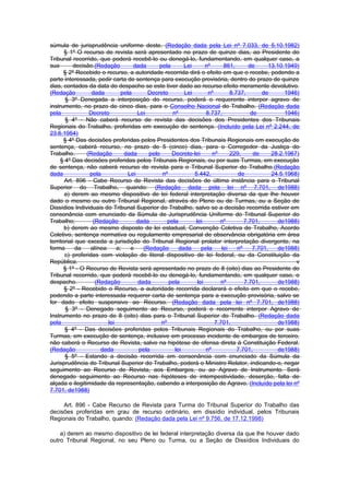 súmula de jurisprudência uniforme deste. (Redação dada pela Lei nº 7.033, de 5.10.1982)
       § 1º O recurso de revista será apresentado no prazo de quinze dias, ao Presidente do
Tribunal recorrido, que poderá recebê-lo ou denegá-lo, fundamentando, em qualquer caso, a
sua        decisão.(Redação        dada       pela       Lei      nº      861,       de      13.10.1949)
       § 2º Recebido o recurso, a autoridade recorrida dirá o efeito em que o recebe, podendo a
parte interessada, pedir carta de sentença para execução provisória, dentro do prazo de quinze
dias, contados da data do despacho se este tiver dado ao recurso efeito meramente devolutivo.
(Redação          dada        pela       Decreto         Lei       nº        8.737,        de      1946)
       § 3º Denegada a interposição do recurso, poderá o requerente interpor agravo de
instrumento, no prazo de cinco dias, para o Conselho Nacional do Trabalho. (Redação dada
pela             Decreto             Lei            nº            8.737,              de           1946)
       § 4º - Não caberá recurso de revista das decisões dos Presidentes dos Tribunais
Regionais do Trabalho, proferidas em execução de sentença. (Incluído pela Lei nº 2.244, de
23.6.1954)
       § 4º Das decisões proferidas pelos Presidentes dos Tribunais Regionais em execução de
sentença, caberá recurso, no prazo de 5 (cinco) dias, para o Corregedor da Justiça do
Trabalho.       (Redação       dada       pelo     Decreto-lei       nº      229,      de     28.2.1967)
     § 4º Das decisões proferidas pelos Tribunais Regionais, ou por suas Turmas, em execução
de sentença, não caberá recurso de revista para o Tribunal Superior do Trabalho.(Redação
dada             pela            Lei           nº            5.442,             de            24.5.1968)
       Art. 896 - Cabe Recurso de Revista das decisões de última instância para o Tribunal
Superior do Trabalho, quando: (Redação dada pela lei nº 7.701, de1988)
       a) derem ao mesmo dispositivo de lei federal interpretação diversa da que lhe houver
dado o mesmo ou outro Tribunal Regional, através do Pleno ou de Turmas, ou a Seção de
Dissídios Individuais do Tribunal Superior do Trabalho, salvo se a decisão recorrida estiver em
consonância com enunciado da Súmula de Jurisprudência Uniforme do Tribunal Superior do
Trabalho;         (Redação           dada         pela       lei        nº         7.701,        de1988)
       b) derem ao mesmo disposto de lei estadual, Convenção Coletiva de Trabalho, Acordo
Coletivo, sentença normativa ou regulamento empresarial de observância obrigatória em área
territorial que exceda a jurisdição do Tribunal Regional prolator interpretação divergente, na
forma       da   alínea     a;    e    (Redação        dada     pela     lei    nº     7.701,    de1988)
       c) proferidas com violação de literal dispositivo de lei federal, ou da Constituição da
República.                                                                                             v
       § 1º - O Recurso de Revista será apresentado no prazo de 8 (oito) dias ao Presidente do
Tribunal recorrido, que poderá recebê-lo ou denegá-lo, fundamentando, em qualquer caso, o
despacho.          (Redação          dada         pela        lei        nº        7.701,        de1988)
       § 2º - Recebido o Recurso, a autoridade recorrida declarará o efeito em que o recebe,
podendo a parte interessada requerer carta de sentença para a execução provisória, salvo se
for dado efeito suspensivo ao Recurso. (Redação dada pela lei nº 7.701, de1988)
        § 3º - Denegado seguimento ao Recurso, poderá o recorrente interpor Agravo de
Instrumento no prazo de 8 (oito) dias para o Tribunal Superior do Trabalho. (Redação dada
pela                    lei                    nº                     7.701,                     de1988)
       § 4º - Das decisões proferidas pelos Tribunais Regionais do Trabalho, ou por suas
Turmas, em execução de sentença, inclusive em processo incidente de embargos de terceiro,
não caberá o Recurso de Revista, salvo na hipótese de ofensa direta à Constituição Federal.
(Redação             dada             pela           lei          nº            7.701,           de1988)
       § 5º - Estando a decisão recorrida em consonância com enunciado da Súmula da
Jurisprudência do Tribunal Superior do Trabalho, poderá o Ministro Relator, indicando-o, negar
seguimento ao Recurso de Revista, aos Embargos, ou ao Agravo de Instrumento. Será
denegado seguimento ao Recurso nas hipóteses de intempestividade, deserção, falta de
alçada e ilegitimidade da representação, cabendo a interposição de Agravo. (Incluído pela lei nº
7.701, de1988)

     Art. 896 - Cabe Recurso de Revista para Turma do Tribunal Superior do Trabalho das
decisões proferidas em grau de recurso ordinário, em dissídio individual, pelos Tribunais
Regionais do Trabalho, quando: (Redação dada pela Lei nº 9.756, de 17.12.1998)

    a) derem ao mesmo dispositivo de lei federal interpretação diversa da que lhe houver dado
outro Tribunal Regional, no seu Pleno ou Turma, ou a Seção de Dissídios Individuais do
 