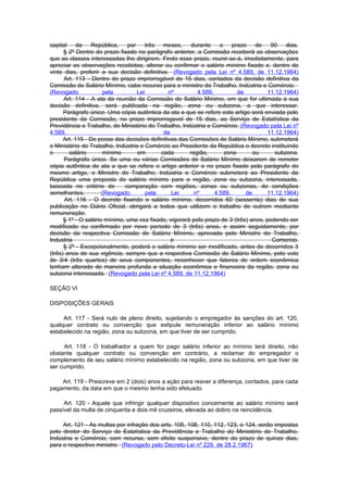 capital     da    República,   por     três  meses,     durante    o    prazo    de   90    dias.
      § 2º Dentro do prazo fixado no parágrafo anterior, a Comissão receberá as observações
que as classes interessadas lhe dirigirem. Findo esse prazo, reunir-se-á, imediatamente, para
apreciar as observações recebidas, alterar ou confirmar o salário mínimo fixado e, dentro de
vinte dias, proferir a sua decisão definitiva. (Revogado pela Lei nº 4.589, de 11.12.1964)
      Art. 113 - Dentro do prazo improrrogável de 15 dias, contados da decisão definitiva da
Comissão de Salário Mínimo, cabe recurso para o ministro do Trabalho, Indústria e Comércio.
(Revogado             pela         Lei         nº         4.589,          de         11.12.1964)
      Art. 114 - A ata da reunião da Comissão de Salário Mínimo, em que for ultimada a sua
decisão definitiva, será publicada na região, zona ou subzona, a que interessar.
      Parágrafo único. Uma cópia autêntica da ata a que se refere este artigo será enviada pelo
presidente da Comissão, no prazo improrrogavel de 15 dias, ao Serviço de Estatística da
Previdência e Trabalho, do Ministério do Trabalho, Indústria e Comércio. (Revogado pela Lei nº
4.589,                                       de                                      11.12.1964)
      Art. 115 - De posse das decisões definitivas das Comissões de Salário Mínimo, submeterá
o Ministério do Trabalho, Indústria e Comércio ao Presidente da República o decreto instituindo
o       salário       mínimo       em       cada       região,       zona       ou      subzona.
      Parágrafo único. Se uma ou várias Comissões de Salário Mínimo deixarem de remeter
cópia autêntica de ata a que se refere o artigo anterior e no prazo fixado pelo parágrafo do
mesmo artigo, o Ministro do Trabalho, Indústria e Comércio submeterá ao Presidente da
República uma proposta de salário mínimo para a região, zona ou subzona, interessada,
baseada no critério de        comparação com regiões, zonas ou subzonas, de condições
semelhantes.          (Revogado        pela     Lei      nº      4.589,      de      11.12.1964)
      Art. 116 - O decreto fixando o salário mínimo, decorridos 60 (sessenta) dias de sua
publicação no Diário Oficial, obrigará a todos que utilizem o trabalho de outrem mediante
remuneração.
      § 1º - O salário mínimo, uma vez fixado, vigorará pelo prazo de 3 (três) anos, podendo ser
modificado ou confirmado por novo período de 3 (três) anos, e assim seguidamente, por
decisão da respectiva Comissão de Salário Mínimo, aprovada pelo Ministro do Trabalho,
Industria                                       e                                      Comercio.
      § 2º - Excepcionalmente, poderá o salário mínimo ser modificado, antes de decorridos 3
(três) anos de sua vigência, sempre que a respectiva Comissão de Salário Mínimo, pelo voto
de 3/4 (três quartos) de seus componentes, reconhecer que fatores de ordem econômica
tenham alterado de maneira profunda a situação econômica e financeira da região, zona ou
subzona interessada. (Revogado pela Lei nº 4.589, de 11.12.1964)

SEÇÃO VI

DISPOSIÇÕES GERAIS

     Art. 117 - Será nulo de pleno direito, sujeitando o empregador às sanções do art. 120,
qualquer contrato ou convenção que estipule remuneração inferior ao salário mínimo
estabelecido na região, zona ou subzona, em que tiver de ser cumprido.

      Art. 118 - O trabalhador a quem for pago salário inferior ao mínimo terá direito, não
obstante qualquer contrato ou convenção em contrário, a reclamar do empregador o
complemento de seu salário mínimo estabelecido na região, zona ou subzona, em que tiver de
ser cumprido.

    Art. 119 - Prescreve em 2 (dois) anos a ação para reaver a diferença, contados, para cada
pagamento, da data em que o mesmo tenha sido efetuado.

     Art. 120 - Aquele que infringir qualquer dispositivo concernente ao salário mínimo será
passível da multa de cinquenta e dois mil cruzeiros, elevada ao dobro na reincidência.

     Art. 121 - As multas por infração dos arts. 105, 108, 110, 112, 123, e 124, serão impostas
pelo diretor do Serviço de Estatística da Previdência e Trabalho do Ministério do Trabalho,
Indústria e Comércio, com recurso, sem efeito suspensivo, dentro do prazo de quinze dias,
para o respectivo ministro. (Revogado pelo Decreto-Lei nº 229, de 28.2.1967)
 