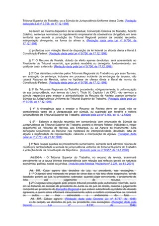 Tribunal Superior do Trabalho, ou a Súmula de Jurisprudência Uniforme dessa Corte; (Redação
dada pela Lei nº 9.756, de 17.12.1998)

       b) derem ao mesmo dispositivo de lei estadual, Convenção Coletiva de Trabalho, Acordo
Coletivo, sentença normativa ou regulamento empresarial de observância obrigatória em área
territorial que exceda a jurisdição do Tribunal Regional prolator da decisão recorrida,
interpretação divergente, na forma da alínea a; (Redação dada pela Lei nº 9.756, de
17.12.1998)

    c) proferidas com violação literal de disposição de lei federal ou afronta direta e literal à
Constituição Federal. (Redação dada pela Lei nº 9.756, de 17.12.1998)

     § 1o O Recurso de Revista, dotado de efeito apenas devolutivo, será apresentado ao
Presidente do Tribunal recorrido, que poderá recebê-lo ou denegá-lo, fundamentando, em
qualquer caso, a decisão. (Redação dada pela Lei nº 9.756, de 17.12.1998)

    § 2o Das decisões proferidas pelos Tribunais Regionais do Trabalho ou por suas Turmas,
em execução de sentença, inclusive em processo incidente de embargos de terceiro, não
caberá Recurso de Revista, salvo na hipótese de ofensa direta e literal de norma da
Constituição Federal. (Redação dada pela Lei nº 9.756, de 17.12.1998)

      § 3o Os Tribunais Regionais do Trabalho procederão, obrigatoriamente, à uniformização
de sua jurisprudência, nos termos do Livro I, Título IX, Capítulo I do CPC, não servindo a
súmula respectiva para ensejar a admissibilidade do Recurso de Revista quando contrariar
Súmula da Jurisprudência Uniforme do Tribunal Superior do Trabalho. (Redação dada pela Lei
nº 9.756, de 17.12.1998)

       § 4º A divergência apta a ensejar o Recurso de Revista deve ser atual, não se
considerando como tal a ultrapassada por súmula, ou superada por iterativa e notória
jurisprudência do Tribunal Superior do Trabalho. alterado pela Lei nº 9.756, de 17.12.1998)

      § 5º - Estando a decisão recorrida em consonância com enunciado da Súmula da
Jurisprudência do Tribunal Superior do Trabalho, poderá o Ministro Relator, indicando-o, negar
seguimento ao Recurso de Revista, aos Embargos, ou ao Agravo de Instrumento. Será
denegado seguimento ao Recurso nas hipóteses de intempestividade, deserção, falta de
alçada e ilegitimidade de representação, cabendo a interposição de Agravo. (Redação dada
pela Lei nº 7.701, de 21.12.1988)

      § 6º Nas causas sujeitas ao procedimento sumaríssimo, somente será admitido recurso de
revista por contrariedade a súmula de jurisprudência uniforme do Tribunal Superior do Trabalho
e violação direta da Constituição da República. (Incluído pela Lei nº 9.957, de 12.1.2000)

      Art.896-A - O Tribunal Superior do Trabalho, no recurso de revista, examinará
previamente se a causa oferece transcendência com relação aos reflexos gerais de natureza
econômica, política, social ou jurídica. (Incluído pela Medida Provisória nº 2.226, de 4.9.2001)

       Art. 897. Cabe agravo das decisões do juiz, ou presidente, nas execuções.
       § 1º O agravo será interposto no prazo de cinco dias e não terá efeito suspensivo, sendo
facultado, porem, ao juiz, ou presidente, sobrestar, quando julgar conveniente, o andamento do
feito,             até              julgamento               do              recurso.
       § 2º O agravo será julgado pelo próprio tribunal presidido pela autoridade recorrida, saIvo
em se tratando de decisão de presidente de Junta ou de juiz de direito, quando o julgamento
competirá ao presidente do Conselho Regional a que estiver subordinado o prolator da decisão
agravada, a quem estes informará minuciosamente sobre a matéria controvertida ou remeterá
os        autos,     se      tiver     sobrestado       o      andamento        do     feito.
        Art. 897. Cabae agravo: (Redação dada pela Decreto Lei nº 8.737, de 1946)
       a) de petição, as decisões do juíz, ou presidente, nas execuções: (Redação dada pela
Decreto                Lei              nº              8.737,              de               1946)
 