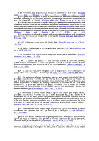 b) de instrumento, dos despachos que denegarem a interposição de recursos. (Redação
dada          pela        Decreto          Lei        nº        8.737,         de        1946)
      § 1º O agravo será interposto no prazo de cinco dias e não terá efeito suspensivo, sendo
facultado, porém ao juíz, ou presidente, sobrestar, quando julgar conveniente, o andamento do
feito, até julgamento do recurso. (Redação dada pela Decreto Lei nº 8.737, de 1946)
      § 2º Na hipótese da alinea a, o agravo será julgado pelo próprio tribunal presidido pela
autoridade recorrida, salvo em se tratando de decisão de presidente da Junta ou de juiz de
direito, quando o julgamento competirá ao presidente do Conselho Regional a que estiver
subordinado o prolator da, decisão agravada, a quem este informará minuciosamente sôbre a
matéria controvertida ou remeterá os autos, se tiver sob estado o andamento do feito.
(Redação         dada      pela      Decreto        Lei     nº       8.737,      de      1946)
      § 3º Na hipótese da alinea b, o agravo será julgado pelo tribunal que seria competente
para conhecer do recurso cuja interposição foi denegada. (Incluído dada pela Decreto Lei nº
8.737, de 1946)

     Art. 897 - Cabe agravo, no prazo de 8 (oito) dias: (Redação dada pela Lei nº 8.432,
11.6.1992)

     a) de petição, das decisões do Juiz ou Presidente, nas execuções; (Redação dada pela
Lei nº 8.432, 11.6.1992)

    b) de instrumento, dos despachos que denegarem a interposição de recursos. (Redação
dada pela Lei nº 8.432, 11.6.1992)

        § 1º - O agravo de petição só será recebido quando o agravante delimitar,
justificadamente, as matérias e os valores impugnados, permitida a execução imediata da parte
remanescente até o final, nos próprios autos ou por carta de sentença. (Redação dada pela Lei
nº 8.432, 11.6.1992)

     § 2º - O agravo de instrumento interposto contra o despacho que não receber agravo de
petição não suspende a execução da sentença. (Redação dada pela Lei nº 8.432, 11.6.1992)

     § 3º - Na hipótese da alínea a deste artigo, o agravo será julgado pelo próprio Tribunal,
presidido pela autoridade recorrida, salvo se tratar de decisão do Presidente da Junta ou do
Juiz de Direito, quando o julgamento competirá a uma das Turmas do Tribunal Regional a que
estiver subordinado o prolator da sentença, observado o disposto no art. 679 desta
Consolidação, a quem este remeterá as peças necessárias para o exame da matéria
controvertida, em autos apartados, ou nos próprios autos, se tiver determinada a extração de
carta de sentença. (Redação dada pela Lei nº 8.432, 11.6.1992)

     § 3o Na hipótese da alínea a deste artigo, o agravo será julgado pelo próprio tribunal,
presidido pela autoridade recorrida, salvo se se tratar de decisão de Juiz do Trabalho de 1ª
Instância ou de Juiz de Direito, quando o julgamento competirá a uma das Turmas do Tribunal
Regional a que estiver subordinado o prolator da sentença, observado o disposto no art. 679, a
quem este remeterá as peças necessárias para o exame da matéria controvertida, em autos
apartados, ou nos próprios autos, se tiver sido determinada a extração de carta de sentença.
(Redação dada pela Lei nº 10.035, de 25.10.2000)

     § 4º - Na hipótese da alínea b deste artigo, o agravo será julgado pelo Tribunal que seria
competente para conhecer o recurso cuja interposição foi denegada. (Incluído pela Lei nº
8.432, 11.6.1992)

      § 5o Sob pena de não conhecimento, as partes promoverão a formação do instrumento do
agravo de modo a possibilitar, caso provido, o imediato julgamento do recurso denegado,
instruindo a petição de interposição: (Incluído pela Lei nº 9.756, de 17.12.1998)

      I - obrigatoriamente, com cópias da decisão agravada, da certidão da respectiva
intimação, das procurações outorgadas aos advogados do agravante e do agravado, da petição
 