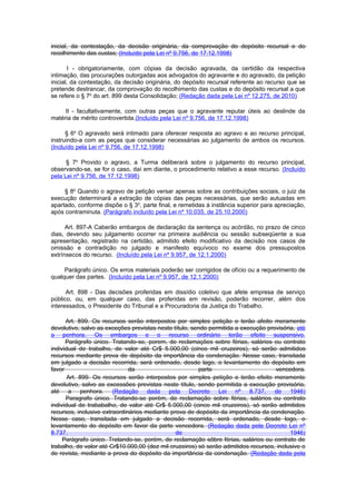 inicial, da contestação, da decisão originária, da comprovação do depósito recursal e do
recolhimento das custas; (Incluído pela Lei nº 9.756, de 17.12.1998)

       I - obrigatoriamente, com cópias da decisão agravada, da certidão da respectiva
intimação, das procurações outorgadas aos advogados do agravante e do agravado, da petição
inicial, da contestação, da decisão originária, do depósito recursal referente ao recurso que se
pretende destrancar, da comprovação do recolhimento das custas e do depósito recursal a que
se refere o § 7o do art. 899 desta Consolidação; (Redação dada pela Lei nº 12.275, de 2010)

     II - facultativamente, com outras peças que o agravante reputar úteis ao deslinde da
matéria de mérito controvertida.(Incluído pela Lei nº 9.756, de 17.12.1998)

      § 6o O agravado será intimado para oferecer resposta ao agravo e ao recurso principal,
instruindo-a com as peças que considerar necessárias ao julgamento de ambos os recursos.
(Incluído pela Lei nº 9.756, de 17.12.1998)

      § 7o Provido o agravo, a Turma deliberará sobre o julgamento do recurso principal,
observando-se, se for o caso, daí em diante, o procedimento relativo a esse recurso. (Incluído
pela Lei nº 9.756, de 17.12.1998)

     § 8o Quando o agravo de petição versar apenas sobre as contribuições sociais, o juiz da
execução determinará a extração de cópias das peças necessárias, que serão autuadas em
apartado, conforme dispõe o § 3o, parte final, e remetidas à instância superior para apreciação,
após contraminuta. (Parágrafo incluído pela Lei nº 10.035, de 25.10.2000)

      Art. 897-A Caberão embargos de declaração da sentença ou acórdão, no prazo de cinco
dias, devendo seu julgamento ocorrer na primeira audiência ou sessão subseqüente a sua
apresentação, registrado na certidão, admitido efeito modificativo da decisão nos casos de
omissão e contradição no julgado e manifesto equívoco no exame dos pressupostos
extrínsecos do recurso. (Incluído pela Lei nº 9.957, de 12.1.2000)

     Parágrafo único. Os erros materiais poderão ser corrigidos de ofício ou a requerimento de
qualquer das partes. (Incluído pela Lei nº 9.957, de 12.1.2000)

      Art. 898 - Das decisões proferidas em dissídio coletivo que afete empresa de serviço
público, ou, em qualquer caso, das proferidas em revisão, poderão recorrer, além dos
interessados, o Presidente do Tribunal e a Procuradoria da Justiça do Trabalho.

      Art. 899. Os recursos serão interpostos por simples petição e terão afeito meramente
devolutivo, salvo as exceções previstas neste título, sendo permitida a execução provisória, até
a penhora. Os embargos e o recurso ordinário terão efeito suspensivo.
      Parágrafo único. Tratando-se, porem, de reclamações sobre férias, salários ou contrato
individual de trabalho, de valor até Cr$ 5.000,00 (cinco mil cruzeiros), só serão admitidos
recursos mediante prova de depósito da importância da condenação. Nesse caso, transitada
em julgado a decisão recorrida, será ordenado, desde lago, o levantamento do depósito em
favor                         da                        parte                       vencedora.
       Art. 899. Os recursos serão interpostos por sirnples petição e terão efeito meramente
devolutivo, salvo as excessões previstas neste título, sendo permitida a execução provisória,
até a penhora. (Redação dada pela Decreto Lei nº 8.737, de 1946)
      Paragrafo único. Tratando-se porém, de reclamação sobre férias, salários ou contrato
individual de trababalho, de valor até Cr$ 5.000,00 (cinco mil cruzeiros), só serão admitidos
recursos, inclusive extraordinários mediante prova de depósito da importância da condenação.
Nesse caso, transitada em julgado a decisão recorrida, será ordenado, desde logo, o
levantamento do depósito em favor da parte vencedora. (Redação dada pela Decreto Lei nº
8.737,                                         de                                         1946)
     Parágrafo único. Tratando-se, porém, de reclamação sôbre férias, salários ou contrato de
trabalho, de valor até Cr$10.000,00 (dez mil cruzeiros) só serão admitidos recursos, inclusive o
de revista, mediante a prova do depósito da importância da condenação. (Redação dada pela
 