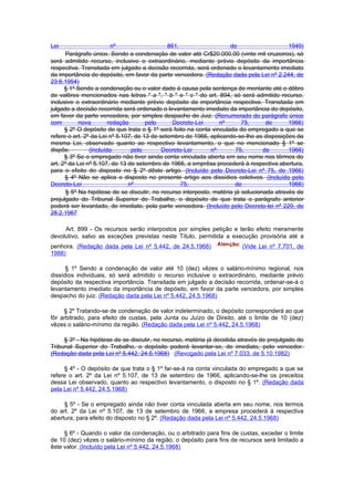Lei                      nº                   861,                   de                    1949)
      Parágrafo único. Sendo a condenação de valor até Cr$20.000,00 (vinte mil cruzeiros), só
será admitido recurso, inclusive o extraordinário, mediante prévio depósito da importância
respectiva. Transitada em julgado a decisão recorrida, será ordenado o levantamento imediato
da importância do depósito, em favor da parte vencedora. (Redação dada pela Lei nº 2.244, de
23.6.1954)
      § 1º Sendo a condenação ou o valor dado à causa pela sentença de montante até o dôbro
de valôres mencionados nas letras " a ", " b " e " c " do art. 894, só será admitido recurso,
inclusive o extraordinário mediante prévio depósito da importância respectiva. Transitada em
julgado a decisão recorrida será ordenado o levantamento imediato da importância do depósito,
em favor da parte vencedora, por simples despacho do Juiz. (Renumerado do parágrafo único
com         nova        redação       pelo      Decreto-Lei      nº       75,      de      1966)
      § 2º O depósito de que trata o § 1º será feito na conta vinculada do empregado a que se
refere o art. 2º da Lei nº 5.107, de 13 de setembro de 1966, aplicando-se-lhe as disposições da
mesma Lei, observado quanto ao respectivo levantamento, o que no mencionado § 1º se
dispõe.         (Incluído       pelo        Decreto-Lei       nº       75,        de       1966)
      § 3º Se o empregado não tiver ainda conta vinculada aberta em seu nome nos têrmos do
art. 2º da Lei nº 5.107, de 13 de setembro de 1966, a emprêsa procederá à respectiva abertura,
para o efeito do disposto no § 2º dêste artigo. (Incluído pelo Decreto-Lei nº 75, de 1966)
      § 4º Não se aplica o disposto no presente artigo aos dissídios coletivos. (Incluído pelo
Decreto-Lei                    nº                  75,                 de                  1966)
       § 5º Na hipótese de se discutir, no recurso interposto, matéria já solucionada através de
prejulgado do Tribunal Superior do Trabalho, o depósito de que trata o parágrafo anterior
poderá ser levantado, de imediato, pela parte vencedora. (Incluído pelo Decreto-lei nº 229, de
28.2.1967

     Art. 899 - Os recursos serão interpostos por simples petição e terão efeito meramente
devolutivo, salvo as exceções previstas neste Título, permitida a execução provisória até a
penhora. (Redação dada pela Lei nº 5.442, de 24.5.1968)                 (Vide Lei nº 7.701, de
1988)

      § 1º Sendo a condenação de valor até 10 (dez) vêzes o salário-mínimo regional, nos
dissídios individuais, só será admitido o recurso inclusive o extraordinário, mediante prévio
depósito da respectiva importância. Transitada em julgado a decisão recorrida, ordenar-se-á o
levantamento imediato da importância de depósito, em favor da parte vencedora, por simples
despacho do juiz. (Redação dada pela Lei nº 5.442, 24.5.1968)

     § 2º Tratando-se de condenação de valor indeterminado, o depósito corresponderá ao que
fôr arbitrado, para efeito de custas, pela Junta ou Juízo de Direito, até o limite de 10 (dez)
vêzes o salário-mínimo da região. (Redação dada pela Lei nº 5.442, 24.5.1968)

     § 3º - Na hipótese de se discutir, no recurso, matéria já decidida através de prejulgado do
Tribunal Superior do Trabalho, o depósito poderá levantar-se, de imediato, pelo vencedor.
(Redação dada pela Lei nº 5.442, 24.5.1968) (Revogado pela Lei nº 7.033, de 5.10.1982)

     § 4º - O depósito de que trata o § 1º far-se-á na conta vinculada do empregado a que se
refere o art. 2º da Lei nº 5.107, de 13 de setembro de 1966, aplicando-se-lhe os preceitos
dessa Lei observado, quanto ao respectivo levantamento, o disposto no § 1º. (Redação dada
pela Lei nº 5.442, 24.5.1968)

     § 5º - Se o empregado ainda não tiver conta vinculada aberta em seu nome, nos termos
do art. 2º da Lei nº 5.107, de 13 de setembro de 1966, a empresa procederá à respectiva
abertura, para efeito do disposto no § 2º. (Redação dada pela Lei nº 5.442, 24.5.1968)

     § 6º - Quando o valor da condenação, ou o arbitrado para fins de custas, exceder o limite
de 10 (dez) vêzes o salário-mínimo da região, o depósito para fins de recursos será limitado a
êste valor. (Incluído pela Lei nº 5.442, 24.5.1968)
 