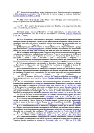 § 7o No ato de interposição do agravo de instrumento, o depósito recursal corresponderá
a 50% (cinquenta por cento) do valor do depósito do recurso ao qual se pretende destrancar.
(Incluído pela Lei nº 12.275, de 2010)

    Art. 900 - Interposto o recurso, será notificado o recorrido para oferecer as suas razões,
em prazo igual ao que tiver tido o recorrente.

     Art. 901 - Sem prejuízo dos prazos previstos neste Capítulo, terão as partes vistas dos
autos em cartório ou na secretaria.

     Parágrafo único - Salvo quando estiver correndo prazo comum, aos procuradores das
partes será permitido ter vista dos autos fora do cartório ou secretaria. (Incluído pela Lei nº
8.638, de 31.3.1993)

      Art. 902. É facultado à Procuradoria da Justiça do Trabalho promover e pronunciamento
prévio da Câmara de Justiça do Trabalho sobre a interpretação de qualquer norma jurídica, se
reconhecer que sobre ela ocorre, ou poderá ocorrer, divergência de interpretação entre os
Conselhos                     Regionais                 do              Trabalho.
      § 1º Sempre que o estabelecimento do prejudicado for pedido em processo sobre o qual já
haja pronunciado o Conselho Regional do Trabalho, deverá o requerimento ser apresentado
dentro do prazo de dez dias contados da data em que for publicada a decisão.
      § 2º O prejulgado será requerido pela Procuradoria em fundamentada exposição, que será
entregue ao presidente do orgão junto ao qual funcione. Antes do pronunciamento da Câmara
de Justiça do Trabalho será obrigatória a audiência da Procuradoria Geral, desde que o
prejulgado        tenha        sido     requerido       por     Procuradoria       Regional.
      § 3º O requerimento de prejuIgado terá efeito suspensivo sempre que pedido na forma do
§                        1º                    deste                   artigo.
      § 4º Uma vez estabelecido o prejuIgado, os Conselhos Regionais do Trabalho, as Juntas
de Conciliação e Julgamento e os Juizes de Direito investidos da jurisdição da Justiça do
Trabalho               ficarão           obrigados            a            respeitá-lo.
      § 5º Considera-se revogado ou reformado o prejulgado sempre que a Câmara de Justiça
do Trabalho, funcionando completa, pronunciar-se, em tese ou em concreto, sobre a hipótese
do prejulgado, firmando nova interpretação. Em tais casos, o acordão fará, remissão expressa
à           alteração             ou         revogação           de          prejulgado.
       Art. 902. É facultado ao Conselho Nacional do Trabalho estabelecer prejulgados, na
forma que prescrever o seu regimento interno. (Redação dada pela Decreto Lei nº 8.737, de
1946)
§ 1º Uma vez estabelecido o prejulgado, aos Conselhos Regionais do Trabalho, as Juntas de
Conciliação e Julgamento e o Juizes de Direito investidos da jurisdição a Justiça do trabalho
ficarão obrigados a respeitá-lo. (Redação dada pela Decreto Lei nº 8.737, de 1946)
§ 2º Considera-se revogado ou reformado a prejulgado sempre que o Conselho Nacional do
Trabalho funcionando completo, pronunciar-se, em tese ou em concreto, sobre a hipótese do
prejulgado firmando nova interpretação. Em tais casos, o acórdão fará remissão expressa à
alteração ou revogação do prejulgado. (Redação dada pela Decreto Lei nº 8.737, de 1946)
      Art. 902 - É facultado ao Tribunal Superior do Trabalho estabelecer prejulgados, na forma
que prescrever o seu regimento interno. (Revogado pela Lei nº 7.033, de 5.10.1982)
      § 1º - Sempre que o estabelecimento do prejulgado for pedido em processo sobre o qual
já haja pronunciado o Tribunal Regional do Trabalho, deverá o requerimento ser apresentado
dentro do prazo de dez dias contados da data em que for publicada a decisão. (Revogado
pela                Lei              nº              7.033,            de               5.10.1982)
      § 2º - Considera-se revogado ou reformado o prejulgado sempre que o Tribunal Superior
do Trabalho, funcionando completo, pronunciar-se, em tese ou em concreto, sobre a hipótese
do prejulgado firmando nova interpretação. Em tais casos, o acórdão fará remissão expressa à
alteração ou revogação do prejulgado. (Revogado pela Lei nº 7.033, de 5.10.1982)
      § 3º - O requerimento de prejulgado terá efeito suspensivo sempre que pedido na forma
do     §    1º     deste     artigo.  (Revogado      pela   Lei   nº   7.033,    de     5.10.1982)
      § 4º - Uma vez estabelecido o prejulgado, os Tribunais Regionais do Trabalho, as Juntas
de Conciliação e Julgamento e os Juízes de Direito investidos da jurisdição da Justiça do
Trabalho ficarão obrigados a respeitá-lo. (Revogado pela Lei nº 7.033, de 5.10.1982)
 